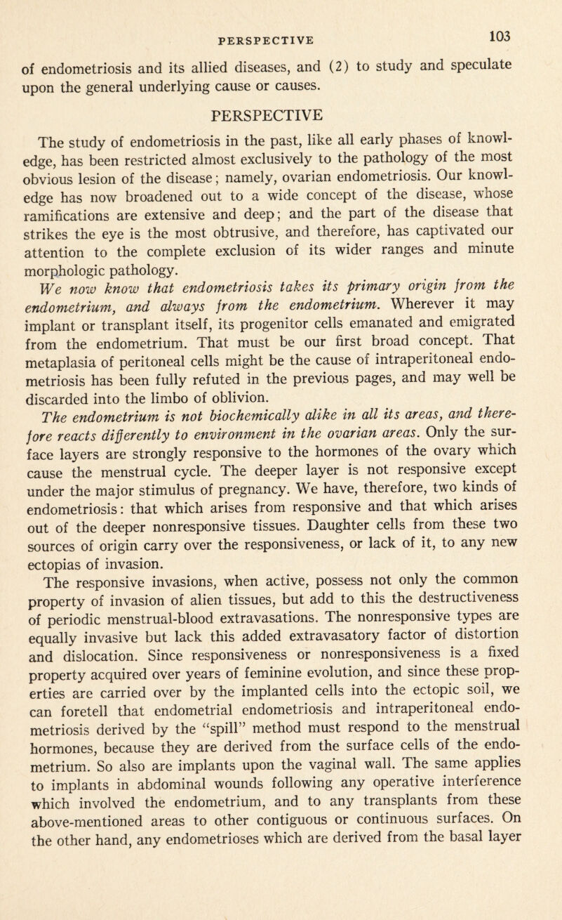 PERSPECTIVE of endometriosis and its allied diseases, and (2) to study and speculate upon the general underlying cause or causes. PERSPECTIVE The study of endometriosis in the past, like all early phases of knowl¬ edge, has been restricted almost exclusively to the pathology of the most obvious lesion of the disease; namely, ovarian endometriosis. Our knowl¬ edge has now broadened out to a wide concept of the disease, wiiose ramifications are extensive and deep; and the part of the disease that strikes the eye is the most obtrusive, and therefore, has captivated our attention to the complete exclusion of its wider ranges and minute morphologic pathology. We now know that endometriosis takes its primary origin jrom the endometrium, and always jrom the endometrium. Wherever it may implant or transplant itself, its progenitor cells emanated and emigrated from the endometrium. That must be our first broad concept. That metaplasia of peritoneal cells might be the cause of intraperitoneal endo¬ metriosis has been fully refuted in the previous pages, and may well be discarded into the limbo of oblivion. The endometrium is not biochemically alike in all its areas, and there¬ fore reacts differently to environment in the ovarian areas. Only the sur¬ face layers are strongly responsive to the hormones of the ovary which cause the menstrual cycle. The deeper layer is not responsive except under the major stimulus of pregnancy. We have, therefore, two kinds of endometriosis: that which arises from responsive and that which arises out of the deeper nonresponsive tissues. Daughter cells from these two sources of origin carry over the responsiveness, or lack of it, to any new ectopias of invasion. The responsive invasions, when active, possess not only the common property of invasion of alien tissues, but add to this the destructiveness of periodic menstrual-blood extravasations. The nonresponsive types are equally invasive but lack this added extravasatory factor of distortion and dislocation. Since responsiveness or nonresponsiveness is a fixed property acquired over years of feminine evolution, and since these prop¬ erties are carried over by the implanted cells into the ectopic soil, we can foretell that endometrial endometriosis and intraperitoneal endo¬ metriosis derived by the “spill” method must respond to the menstrual hormones, because they are derived from the surface cells of the endo¬ metrium. So also are implants upon the vaginal wall. The same applies to implants in abdominal wounds following any operative interference which involved the endometrium, and to any transplants from these above-mentioned areas to other contiguous or continuous surfaces. On the other hand, any endometrioses which are derived from the basal layer