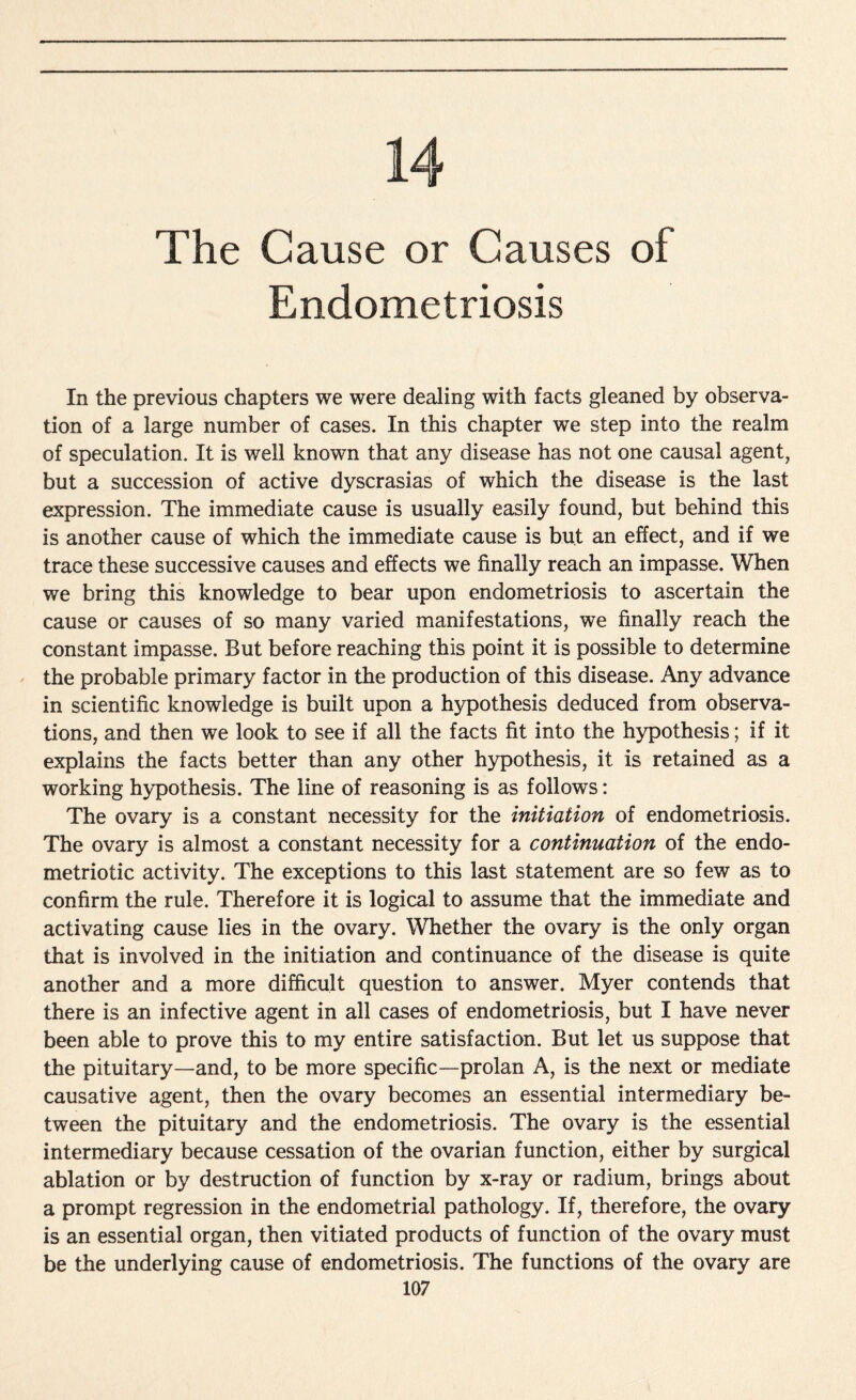 14 The Cause or Causes of Endometriosis In the previous chapters we were dealing with facts gleaned by observa¬ tion of a large number of cases. In this chapter we step into the realm of speculation. It is well known that any disease has not one causal agent, but a succession of active dyscrasias of which the disease is the last expression. The immediate cause is usually easily found, but behind this is another cause of which the immediate cause is but an effect, and if we trace these successive causes and effects we finally reach an impasse. When we bring this knowledge to bear upon endometriosis to ascertain the cause or causes of so many varied manifestations, we finally reach the constant impasse. But before reaching this point it is possible to determine the probable primary factor in the production of this disease. Any advance in scientific knowledge is built upon a hypothesis deduced from observa¬ tions, and then we look to see if all the facts fit into the hypothesis; if it explains the facts better than any other hypothesis, it is retained as a working hypothesis. The line of reasoning is as follows: The ovary is a constant necessity for the initiation of endometriosis. The ovary is almost a constant necessity for a continuation of the endo- metriotic activity. The exceptions to this last statement are so few as to confirm the rule. Therefore it is logical to assume that the immediate and activating cause lies in the ovary. Whether the ovary is the only organ that is involved in the initiation and continuance of the disease is quite another and a more difficult question to answer. Myer contends that there is an infective agent in all cases of endometriosis, but I have never been able to prove this to my entire satisfaction. But let us suppose that the pituitary—and, to be more specific—prolan A, is the next or mediate causative agent, then the ovary becomes an essential intermediary be¬ tween the pituitary and the endometriosis. The ovary is the essential intermediary because cessation of the ovarian function, either by surgical ablation or by destruction of function by x-ray or radium, brings about a prompt regression in the endometrial pathology. If, therefore, the ovary is an essential organ, then vitiated products of function of the ovary must be the underlying cause of endometriosis. The functions of the ovary are