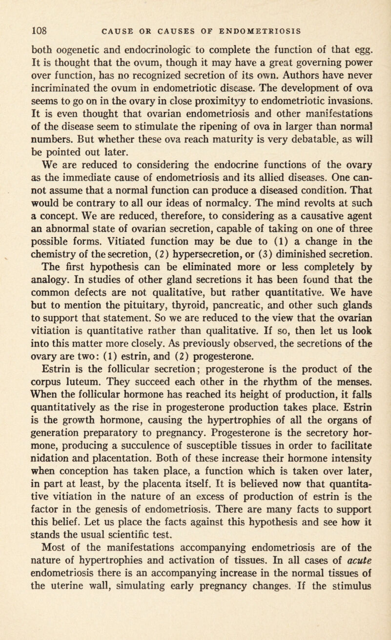 both oogenetic and endocrinologic to complete the function of that egg. It is thought that the ovum, though it may have a great governing power over function, has no recognized secretion of its own. Authors have never incriminated the ovum in endometriotic disease. The development of ova seems to go on in the ovary in close proximityy to endometriotic invasions. It is even thought that ovarian endometriosis and other manifestations of the disease seem to stimulate the ripening of ova in larger than normal numbers. But whether these ova reach maturity is very debatable, as will be pointed out later. We are reduced to considering the endocrine functions of the ovary as the immediate cause of endometriosis and its allied diseases. One can¬ not assume that a normal function can produce a diseased condition. That would be contrary to all our ideas of normalcy. The mind revolts at such a concept. We are reduced, therefore, to considering as a causative agent an abnormal state of ovarian secretion, capable of taking on one of three possible forms. Vitiated function may be due to (1) a change in the chemistry of the secretion, (2) hypersecretion, or (3) diminished secretion. The first hypothesis can be eliminated more or less completely by analogy. In studies of other gland secretions it has been found that the common defects are not qualitative, but rather quantitative. We have but to mention the pituitary, thyroid, pancreatic, and other such glands to support that statement. So we are reduced to the view that the ovarian vitiation is quantitative rather than qualitative. If so, then let us look into this matter more closely. As previously observed, the secretions of the ovary are two: (1) estrin, and (2) progesterone. Estrin is the follicular secretion; progesterone is the product of the corpus luteum. They succeed each other in the rhythm of the menses. When the follicular hormone has reached its height of production, it falls quantitatively as the rise in progesterone production takes place. Estrin is the growth hormone, causing the hypertrophies of all the organs of generation preparatory to pregnancy. Progesterone is the secretory hor¬ mone, producing a succulence of susceptible tissues in order to facilitate nidation and placentation. Both of these increase their hormone intensity when conception has taken place, a function which is taken over later, in part at least, by the placenta itself. It is believed now that quantita¬ tive vitiation in the nature of an excess of production of estrin is the factor in the genesis of endometriosis. There are many facts to support this belief. Let us place the facts against this hypothesis and see how it stands the usual scientific test. Most of the manifestations accompanying endometriosis are of the nature of hypertrophies and activation of tissues. In all cases of acute endometriosis there is an accompanying increase in the normal tissues of the uterine wall, simulating early pregnancy changes. If the stimulus