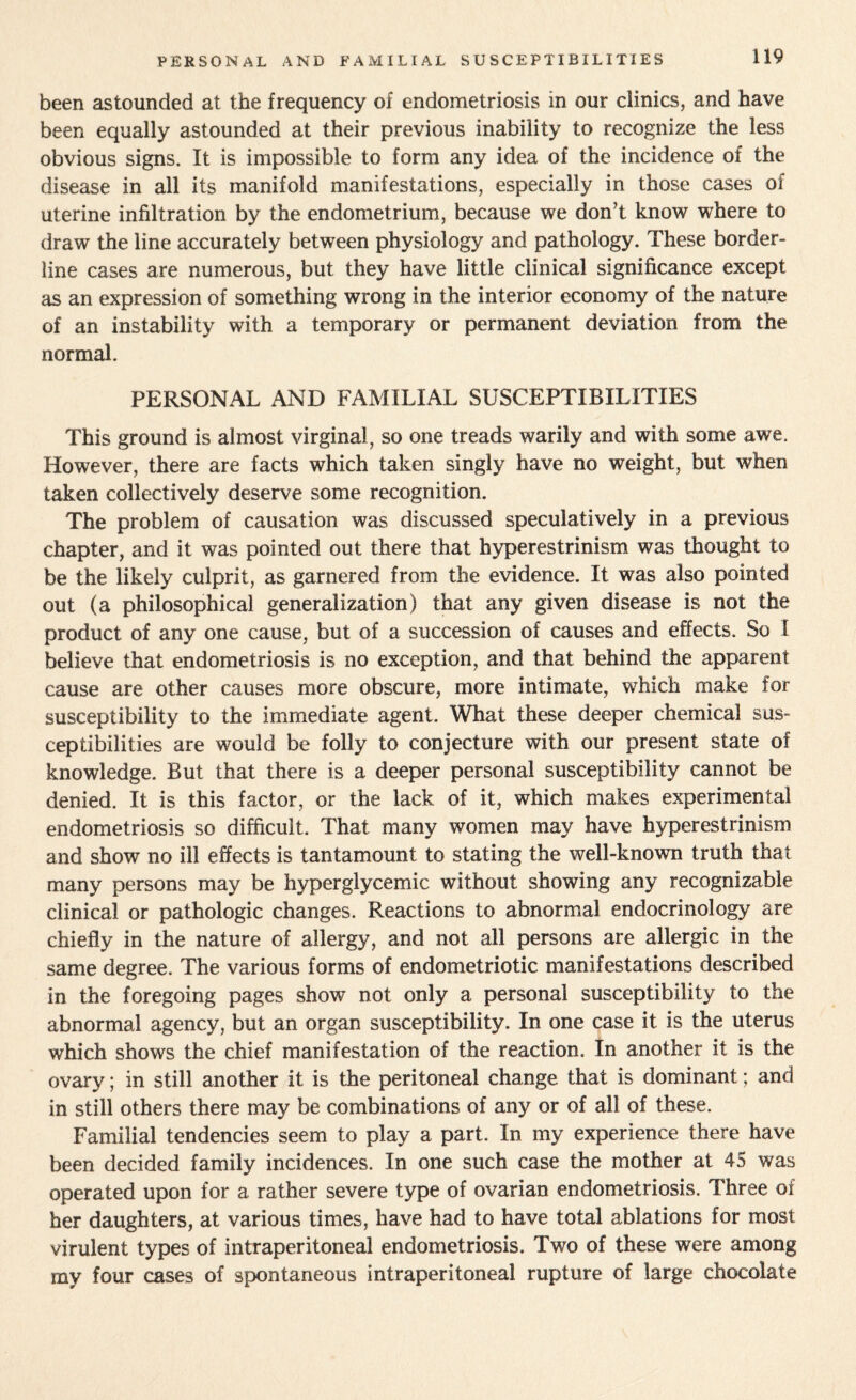 PERSONAL AND FAMILIAL SUSCEPTIBILITIES been astounded at the frequency of endometriosis in our clinics, and have been equally astounded at their previous inability to recognize the less obvious signs. It is impossible to form any idea of the incidence of the disease in all its manifold manifestations, especially in those cases of uterine infiltration by the endometrium, because we don’t know where to draw the line accurately between physiology and pathology. These border¬ line cases are numerous, but they have little clinical significance except as an expression of something wrong in the interior economy of the nature of an instability with a temporary or permanent deviation from the normal. PERSONAL AND FAMILIAL SUSCEPTIBILITIES This ground is almost virginal, so one treads warily and with some awe. However, there are facts which taken singly have no weight, but when taken collectively deserve some recognition. The problem of causation was discussed speculatively in a previous chapter, and it was pointed out there that hyperestrinism was thought to be the likely culprit, as garnered from the evidence. It was also pointed out (a philosophical generalization) that any given disease is not the product of any one cause, but of a succession of causes and effects. So I believe that endometriosis is no exception, and that behind the apparent cause are other causes more obscure, more intimate, which make for susceptibility to the immediate agent. What these deeper chemical sus¬ ceptibilities are would be folly to conjecture with our present state of knowledge. But that there is a deeper personal susceptibility cannot be denied. It is this factor, or the lack of it, which makes experimental endometriosis so difficult. That many women may have hyperestrinism and show no ill effects is tantamount to stating the well-known truth that many persons may be hyperglycemic without showing any recognizable clinical or pathologic changes. Reactions to abnormal endocrinology are chiefly in the nature of allergy, and not all persons are allergic in the same degree. The various forms of endometriotic manifestations described in the foregoing pages show not only a personal susceptibility to the abnormal agency, but an organ susceptibility. In one case it is the uterus which shows the chief manifestation of the reaction. In another it is the ovary; in still another it is the peritoneal change that is dominant; and in still others there may be combinations of any or of all of these. Familial tendencies seem to play a part. In my experience there have been decided family incidences. In one such case the mother at 45 was operated upon for a rather severe type of ovarian endometriosis. Three of her daughters, at various times, have had to have total ablations for most virulent types of intraperitoneal endometriosis. Two of these were among my four cases of spontaneous intraperitoneal rupture of large chocolate