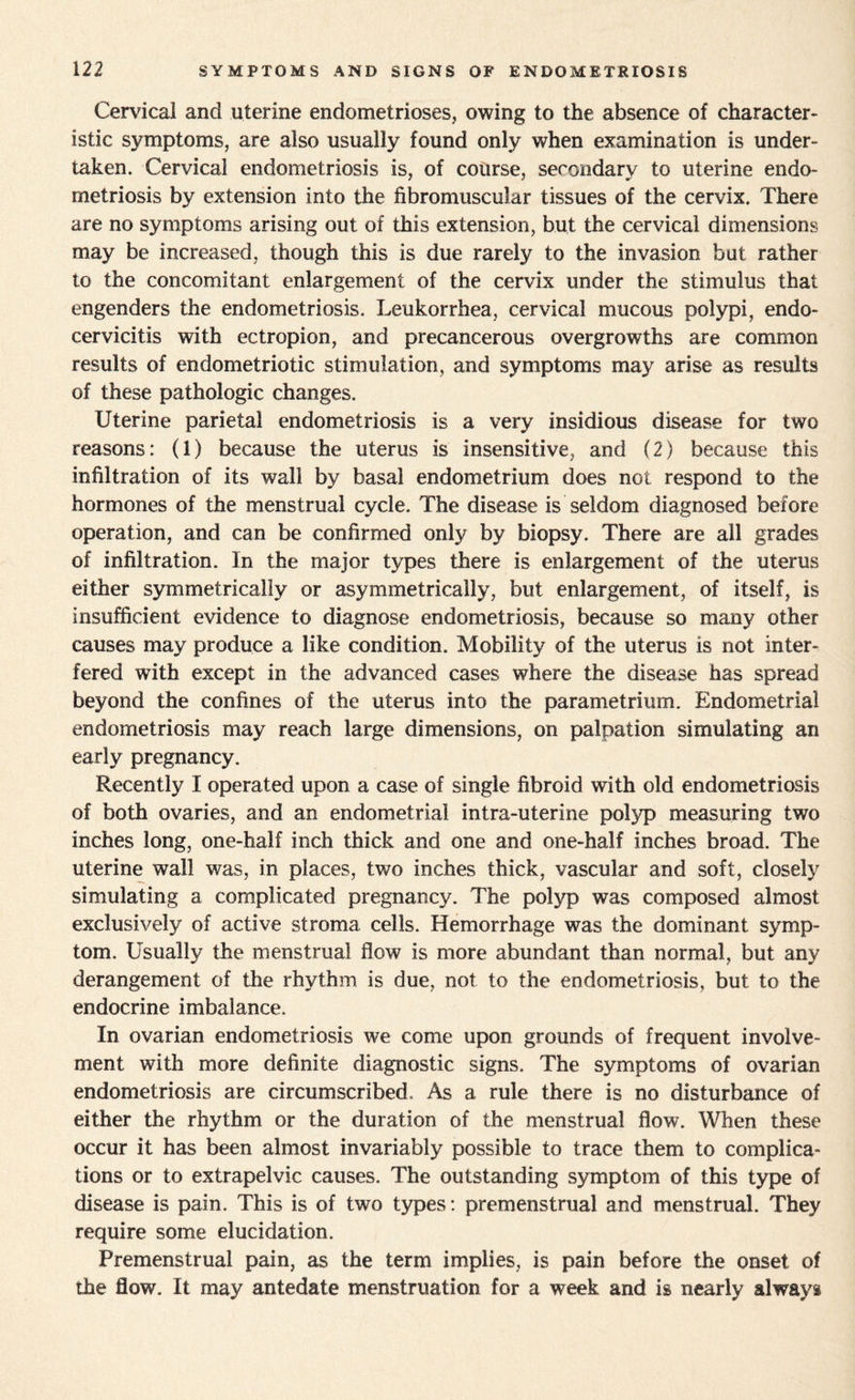 Cervical and uterine endometrioses, owing to the absence of character¬ istic symptoms, are also usually found only when examination is under¬ taken. Cervical endometriosis is, of course, secondary to uterine endo¬ metriosis by extension into the fibromuscular tissues of the cervix. There are no symptoms arising out of this extension, but the cervical dimensions may be increased, though this is due rarely to the invasion but rather to the concomitant enlargement of the cervix under the stimulus that engenders the endometriosis. Leukorrhea, cervical mucous polypi, endo- cervicitis with ectropion, and precancerous overgrowths are common results of endometriotic stimulation, and symptoms may arise as results of these pathologic changes. Uterine parietal endometriosis is a very insidious disease for two reasons: (1) because the uterus is insensitive, and (2) because this infiltration of its wall by basal endometrium does not respond to the hormones of the menstrual cycle. The disease is seldom diagnosed before operation, and can be confirmed only by biopsy. There are all grades of infiltration. In the major types there is enlargement of the uterus either symmetrically or asymmetrically, but enlargement, of itself, is insufficient evidence to diagnose endometriosis, because so many other causes may produce a like condition. Mobility of the uterus is not inter¬ fered with except in the advanced cases where the disease has spread beyond the confines of the uterus into the parametrium. Endometrial endometriosis may reach large dimensions, on palpation simulating an early pregnancy. Recently I operated upon a case of single fibroid with old endometriosis of both ovaries, and an endometrial intra-uteri ne polyp measuring two inches long, one-half inch thick and one and one-half inches broad. The uterine wall was, in places, two inches thick, vascular and soft, closely simulating a complicated pregnancy. The polyp was composed almost exclusively of active stroma cells. Hemorrhage was the dominant symp¬ tom. Usually the menstrual flow is more abundant than normal, but any derangement of the rhythm is due, not to the endometriosis, but to the endocrine imbalance. In ovarian endometriosis we come upon grounds of frequent involve¬ ment with more definite diagnostic signs. The symptoms of ovarian endometriosis are circumscribed. As a rule there is no disturbance of either the rhythm or the duration of the menstrual flow. When these occur it has been almost invariably possible to trace them to complica¬ tions or to extrapelvic causes. The outstanding symptom of this type of disease is pain. This is of two types: premenstrual and menstrual. They require some elucidation. Premenstrual pain, as the term implies, is pain before the onset of the flow. It may antedate menstruation for a week and is nearly always