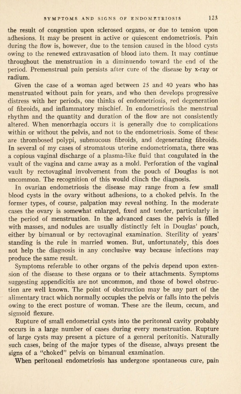 tile result of congestion upon sclerosed organs, or due to tension upon adhesions. It may be present in active or quiescent endometriosis. Pain during the flow is, however, due to the tension caused in the blood cysts owing to the renewed extravasation of blood into them. It may continue throughout the menstruation in a diminuendo toward the end of the period. Premenstrual pain persists after cure of the disease by x-ray or radium. Given the case of a woman aged between 25 and 40 years who has menstruated without pain for years, and who then develops progressive distress with her periods, one thinks of endometriosis, red degeneration of fibroids, and inflammatory mischief. In endometriosis the menstrual rhythm and the quantity and duration of the flow are not consistently altered. When menorrhagia occurs it is generally due to complications within or without the pelvis, and not to the endometriosis. Some of these are thrombosed polypi, submucous fibroids, and degenerating fibroids. In several of my cases of stromatous uterine endometriomata, there was a copious vaginal discharge of a plasma-like fluid that coagulated in the vault of the vagina and came away as a mold. Perforation of the vaginal vault by rectovaginal involvement from the pouch of Douglas is not uncommon. The recognition of this would clinch the diagnosis. In ovarian endometriosis the disease may range from a few small blood cysts in the ovary without adhesions, to a choked pelvis. In the former types, of course, palpation may reveal nothing. In the moderate cases the ovary is somewhat enlarged, fixed and tender, particularly in the period of menstruation. In the advanced cases the pelvis is filled with masses, and nodules are usually distinctly felt in Douglas’ pouch, either by bimanual or by rectovaginal examination. Sterility of years’ standing is the rule in married women. But, unfortunately, this does not help the diagnosis in any conclusive way because infections may produce the same result. Symptoms referable to other organs of the pelvis depend upon exten¬ sion of the disease to these organs or to their attachments. Symptoms suggesting appendicitis are not uncommon, and those of bowel obstruc¬ tion are well known. The point of obstruction may be any part of the alimentary tract which normally occupies the pelvis or falls into the pelvis owing to the erect posture of woman. These are the ileum, cecum, and sigmoid flexure. Rupture of small endometrial cysts into the peritoneal cavity probably occurs in a large number of cases during every menstruation. Rupture of large cysts may present a picture of a general peritonitis. Naturally such cases, being of the major types of the disease, always present the signs of a “choked” pelvis on bimanual examination. When peritoneal endometriosis has undergone spontaneous cure, pain