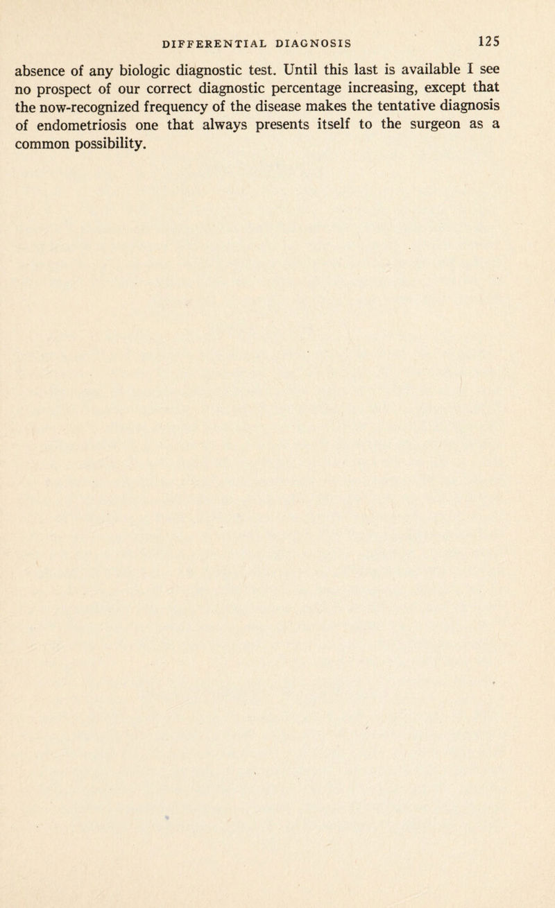 DIFFERENTIAL DIAGNOSIS absence of any biologic diagnostic test. Until this last is available I see no prospect of our correct diagnostic percentage increasing, except that the now-recognized frequency of the disease makes the tentative diagnosis of endometriosis one that always presents itself to the surgeon as a common possibility.