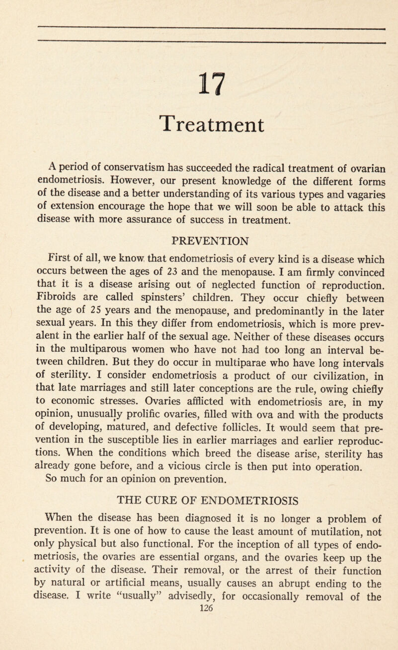 17 Treatment A period of conservatism has succeeded the radical treatment of ovarian endometriosis. However, our present knowledge of the different forms of the disease and a better understanding of its various types and vagaries of extension encourage the hope that we will soon be able to attack this disease with more assurance of success in treatment. PREVENTION First of all, we know that endometriosis of every kind is a disease which occurs between the ages of 23 and the menopause. I am firmly convinced that it is a disease arising out of neglected function of reproduction. Fibroids are called spinsters’ children. They occur chiefly between the age of 25 years and the menopause, and predominantly in the later sexual years. In this they differ from endometriosis, which is more prev¬ alent in the earlier half of the sexual age. Neither of these diseases occurs in the multiparous women who have not had too long an interval be¬ tween children. But they do occur in multiparae who have long intervals of sterility. I consider endometriosis a product of our civilization, in that late marriages and still later conceptions are the rule, owing chiefly to economic stresses. Ovaries afflicted with endometriosis are, in my opinion, unusually prolific ovaries, filled with ova and with the products of developing, matured, and defective follicles. It would seem that pre¬ vention in the susceptible lies in earlier marriages and earlier reproduc¬ tions. When the conditions which breed the disease arise, sterility has already gone before, and a vicious circle is then put into operation. So much for an opinion on prevention. THE CURE OF ENDOMETRIOSIS When the disease has been diagnosed it is no longer a problem of prevention. It is one of how to cause the least amount of mutilation, not only physical but also functional. For the inception of all types of endo¬ metriosis, the ovaries are essential organs, and the ovaries keep up the activity of the disease. Their removal, or the arrest of their function by natural or artificial means, usually causes an abrupt ending to the disease. I write “usually” advisedly, for occasionally removal of the