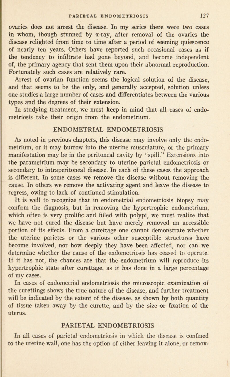 ovaries does not arrest the disease. In my series there were two cases in whom, though stunned by x-ray, after removal of the ovaries the disease relighted from time to time after a period of seeming quiescence of nearly ten years. Others have reported such occasional cases as if the tendency to infiltrate had gone beyond, and become independent of, the primary agency that sent them upon their abnormal reproduction. Fortunately such cases are relatively rare. Arrest of ovarian function seems the logical solution of the disease, and that seems to be the only, and generally accepted, solution unless one studies a large number of cases and differentiates between the various types and the degrees of their extension. In studying treatment, we must keep in mind that all cases of endo¬ metriosis take their origin from the endometrium. ENDOMETRIAL ENDOMETRIOSIS As noted in previous chapters, this disease may involve only the endo¬ metrium, or it may burrow into the uterine musculature, or the primary manifestation may be in the peritoneal cavity by “spill.” Extensions into the parametrium may be secondary to uterine parietal endometriosis or secondary to intraperitoneal disease. In each of these cases the approach is different. In some cases we remove the disease without removing the cause. In others we remove the activating agent and leave the disease to regress, owing to lack of continued stimulation. It is well to recognize that in endometrial endometriosis biopsy may confirm the diagnosis, but in removing the hypertrophic endometrium, which often is very prolific and filled with polypi, we must realize that we have not cured the disease but have merely removed an accessible portion of its effects. From a curettage one cannot demonstrate whether the uterine parietes or the various other susceptible structures have become involved, nor how deeply they have been affected, nor can we determine whether the cause of the endometriosis has ceased to operate. If it has not, the chances are that the endometrium will reproduce its hypertrophic state after curettage, as it has done in a large percentage of my cases. In cases of endometrial endometriosis the microscopic examination of the curettings shows the true nature of the disease, and further treatment will be indicated by the extent of the disease, as shown by both quantity of tissue taken away by the curette, and by the size or fixation of the uterus. PARIETAL ENDOMETRIOSIS In all cases of parietal endometriosis in which the disease is confined to the uterine wall, one has the option of either leaving it alone, or remov-