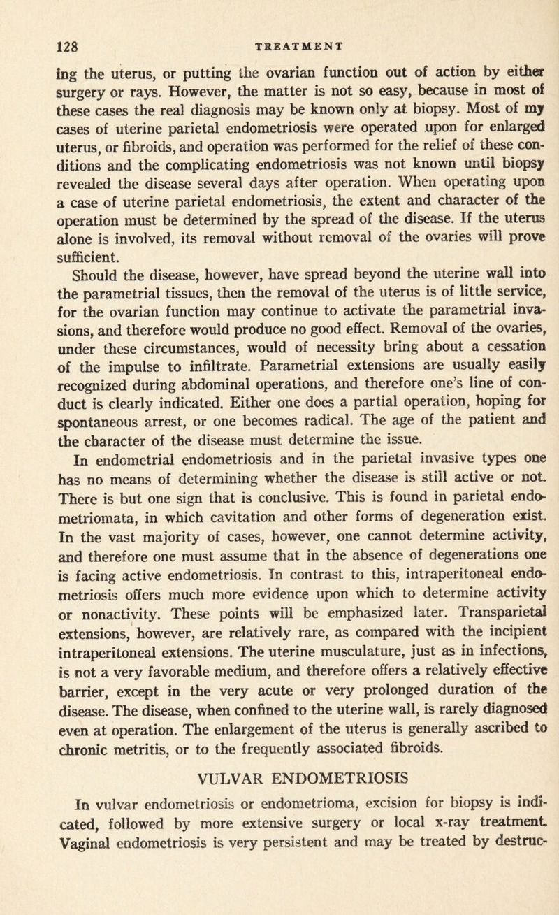 mg the uterus, or putting the ovarian function out of action by either surgery or rays. However, the matter is not so easy, because in most of these cases the real diagnosis may be known only at biopsy. Most of my cases of uterine parietal endometriosis were operated upon for enlarged uterus, or fibroids, and operation was performed for the relief of these con¬ ditions and the complicating endometriosis was not known until biopsy revealed the disease several days after operation. When operating upon a case of uterine parietal endometriosis, the extent and character of the operation must be determined by the spread of the disease. If the uterus alone is involved, its removal without removal of the ovaries will prove sufficient. Should the disease, however, have spread beyond the uterine wall into the parametrial tissues, then the removal of the uterus is of little service, for the ovarian function may continue to activate the parametrial inva¬ sions, and therefore would produce no good effect. Removal of the ovaries, under these circumstances, would of necessity bring about a cessation of the impulse to infiltrate. Parametrial extensions are usually easily recognized during abdominal operations, and therefore one’s line of con¬ duct is clearly indicated. Either one does a partial operation, hoping for spontaneous arrest, or one becomes radical. The age of the patient and the character of the disease must determine the issue. In endometrial endometriosis and in the parietal invasive types one has no means of determining whether the disease is still active or not There is but one sign that is conclusive. This is found in parietal endo metriomata, in which cavitation and other forms of degeneration exist In the vast majority of cases, however, one cannot determine activity, and therefore one must assume that in the absence of degenerations one is facing active endometriosis. In contrast to this, intraperitoneal endo¬ metriosis offers much more evidence upon which to determine activity or nonactivity. These points will be emphasized later. Transparietal extensions, however, are relatively rare, as compared with the incipient intraperitoneal extensions. The uterine musculature, just as in infections, is not a very favorable medium, and therefore offers a relatively effective barrier, except in the very acute or very prolonged duration of the disease. The disease, when confined to the uterine wall, is rarely diagnosed even at operation. The enlargement of the uterus is generally ascribed to chronic metritis, or to the frequently associated fibroids. VULVAR ENDOMETRIOSIS In vulvar endometriosis or endometrioma, excision for biopsy is indi¬ cated, followed by more extensive surgery or local x-ray treatment Vaginal endometriosis is very persistent and may be treated by destrae-