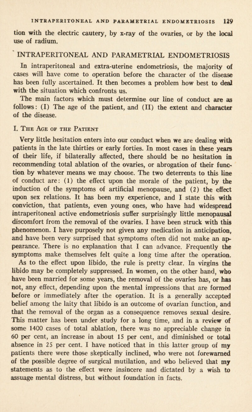 tion with the electric cautery, by x-ray of the ovaries, or by the local use of radium. INTRAPERITONEAL AND PARAMETRIAL ENDOMETRIOSIS In intraperitoneal and extra-uterine endometriosis, the majority of cases will have come to operation before the character of the disease has been fully ascertained. It then becomes a problem how best to deal with the situation which confronts us. The main factors which must determine our line of conduct are as follows: (I) The age of the patient, and (II) the extent and character of the disease. L The Age of the Patient Very little hesitation enters into our conduct when we are dealing with patients in the late thirties or early forties. In most cases in these years of their life, if bilaterally affected, there should be no hesitation in recommending total ablation of the ovaries, or abrogation of their func¬ tion by whatever means we may choose. The two deterrents to this line of conduct are: (1) the effect upon the morale of the patient, by the induction of the symptoms of artificial menopause, and (2) the effect upon sex relations. It has been my experience, and I state this with conviction, that patients, even young ones, who have had widespread intraperitoneal active endometriosis suffer surprisingly little menopausal discomfort from the removal of the ovaries. I have been struck with this phenomenon. I have purposely not given any medication in anticipation, and have been very surprised that symptoms often did not make an ap¬ pearance. There is no explanation that I can advance. Frequently the symptoms make themselves felt quite a long time after the operation. As to the effect upon libido, the rule is pretty clear. In virgins the libido may be completely suppressed. In women, on the other hand, who have been married for some years, the removal of the ovaries has, or has not, any effect, depending upon the mental impressions that are formed before or immediately after the operation. It is a generally accepted belief among the laity that libido is an outcome of ovarian function, and that the removal of the organ as a consequence removes sexual desire. This matter has been under study for a long time, and in a review of some 1400 cases of total ablation, there was no appreciable change in 60 per cent, an increase in about 15 per cent, and diminished or total absence in 25 per cent. I have noticed that in this latter group of my patients there were those skeptically inclined, who were not forewarned of the possible degree of surgical mutilation, and who believed that my statements as to the effect were insincere and dictated by a wish to assuage mental distress, but without foundation in facts.