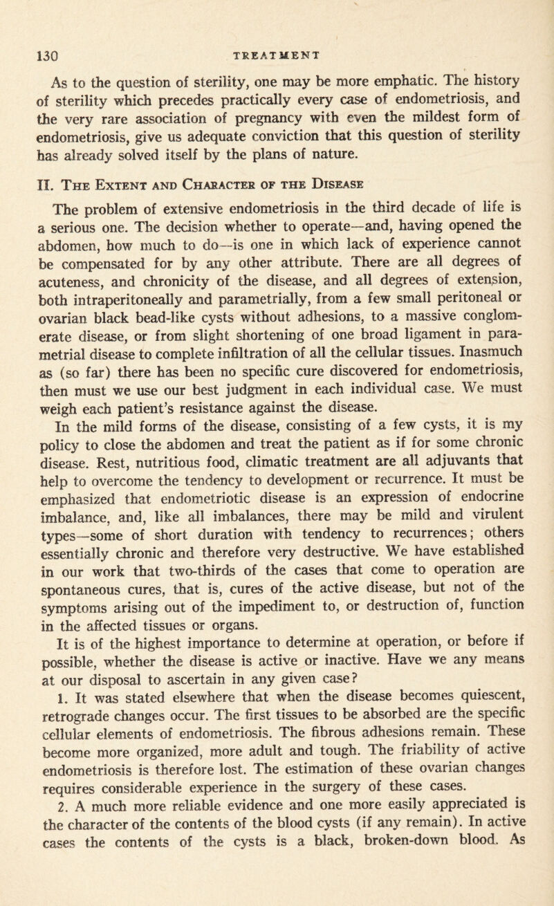 As to the question of sterility, one may be more emphatic. The history of sterility which precedes practically every case of endometriosis, and the very rare association of pregnancy with even the mildest form of endometriosis, give us adequate conviction that this question of sterility has already solved itself by the plans of nature. II. The Extent and Character op the Disease The problem of extensive endometriosis in the third decade of life is a serious one. The decision whether to operate--and, having opened the abdomen, how much to do—is one in which lack of experience cannot be compensated for by any other attribute. There are all degrees of acuteness, and chronicity of the disease, and all degrees of extension, both intraperitoneally and parametria! I>% from a few small peritoneal or ovarian black bead-like cysts without adhesions, to a massive conglom¬ erate disease, or from slight shortening of one broad ligament in para¬ metria! disease to complete infiltration of all the cellular tissues. Inasmuch as (so far) there has been no specific cure discovered for endometriosis, then must we use our best judgment in each individual case. We must weigh each patient’s resistance against the disease. In the mild forms of the disease, consisting of a few cysts, it is my policy to close the abdomen and treat the patient as if for some chronic disease. Rest, nutritious food, climatic treatment are all adjuvants that help to overcome the tendency to development or recurrence. It must be emphasized that endometriotic disease is an expression of endocrine imbalance, and, like all imbalances, there may be mild and virulent types—some of short duration with tendency to recurrences; others essentially chronic and therefore very destructive. We have established in our work that two-thirds of the cases that come to operation are spontaneous cures, that is, cures of the active disease, but not of the symptoms arising out of the impediment to, or destruction of, function in the affected tissues or organs. It is of the highest importance to determine at operation, or before if possible, whether the disease is active or inactive. Have we any means at our disposal to ascertain in any given case? 1. It was stated elsewhere that when the disease becomes quiescent, retrograde changes occur. The first tissues to be absorbed are the specific cellular elements of endometriosis. The fibrous adhesions remain. These become more organized, more adult and tough. The friability of active endometriosis is therefore lost. The estimation of these ovarian changes requires considerable experience in the surgery of these cases. 2. A much more reliable evidence and one more easily appreciated is the character of the contents of the blood cysts (if any remain). In active cases the contents of the cysts is a black, broken-down blood. As