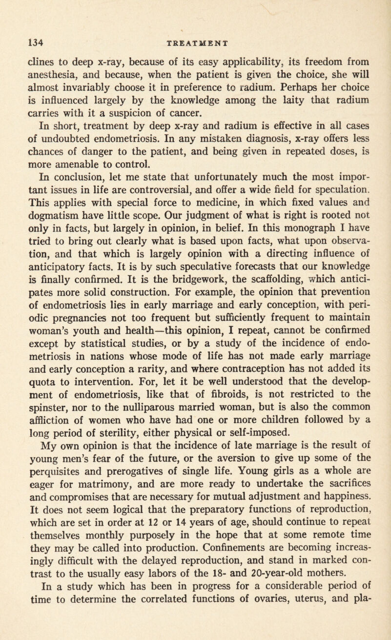 dines to deep x-ray, because of its easy applicability, its freedom from anesthesia, and because, when the patient is given the choice, she will almost invariably choose it in preference to radium. Perhaps her choice is influenced largely by the knowledge among the laity that radium carries with it a suspicion of cancer. In short, treatment by deep x-ray and radium is effective in ail cases of undoubted endometriosis. In any mistaken diagnosis, x-ray offers less chances of danger to the patient, and being given in repeated doses, is more amenable to control. In conclusion, let me state that unfortunately much the most impor¬ tant issues in life are controversial, and offer a wide field for speculation. This applies with special force to medicine, in which fixed values and dogmatism have little scope. Our judgment of what is right is rooted not only in facts, but largely in opinion, in belief. In this monograph I have tried to bring out clearly what is based upon facts, what upon observa¬ tion, and that which is largely opinion with a directing influence of anticipatory facts. It is by such speculative forecasts that our knowledge is finally confirmed. It is the bridgework, the scaffolding, which antici¬ pates more solid construction. For example, the opinion that prevention of endometriosis lies in early marriage and early conception, with peri¬ odic pregnancies not too frequent but sufficiently frequent to maintain woman’s youth and health—this opinion, I repeat, cannot be confirmed except by statistical studies, or by a study of the incidence of endo¬ metriosis in nations whose mode of life has not made early marriage and early conception a rarity, and where contraception has not added its quota to intervention. For, let it be well understood that the develop¬ ment of endometriosis, like that of fibroids, is not restricted to the spinster, nor to the nulliparous married woman, but is also the common affliction of women who have had one or more children followed by a long period of sterility, either physical or self-imposed. My own opinion is that the incidence of late marriage is the result of young men’s fear of the future, or the aversion to give up some of the perquisites and prerogatives of single life. Young girls as a whole are eager for matrimony, and are more ready to undertake the sacrifices and compromises that are necessary for mutual adjustment and happiness. It does not seem logical that the preparatory functions of reproduction, which are set in order at 12 or 14 years of age, should continue to repeat themselves monthly purposely in the hope that at some remote time they may be called into production. Confinements are becoming increas¬ ingly difficult with the delayed reproduction, and stand in marked con¬ trast to the usually easy labors of the 18- and 20-year-old mothers. In a study which has been in progress for a considerable period of time to determine the correlated functions of ovaries, uterus, and pla-