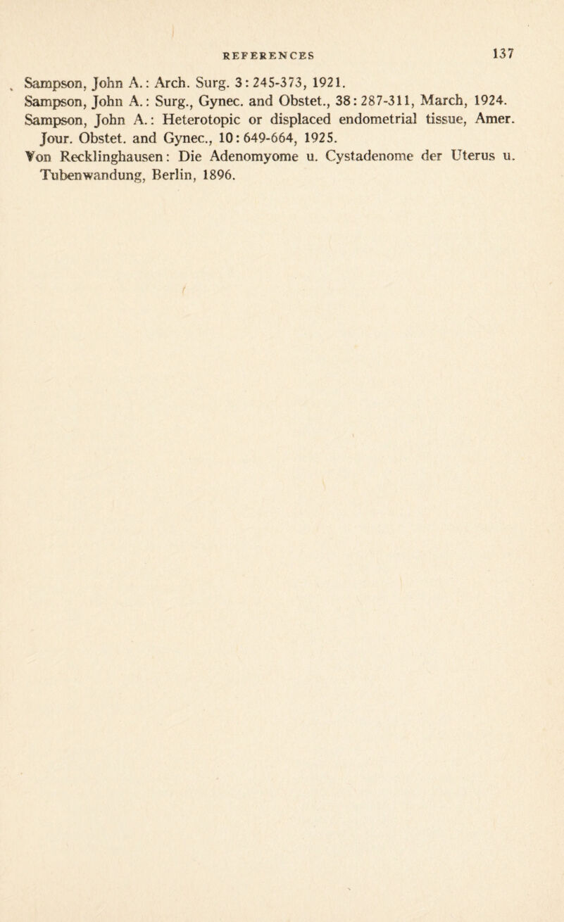 Sampson, John A.: Arch. Surg. 3: 245-373, 1921. Sampson, John A.: Surg., Gynec. and Gbstet., 38: 287-311, March, 1924. Sampson, John A.: Heterotopic or displaced endometrial tissue, Amer. Jour. Obstet. and Gynec., 10:649-664, 1925. ¥on Recklinghausen: Die Adenomyome u. Cystadenome der Uterus u. Tubenwandung, Berlin, 1896.