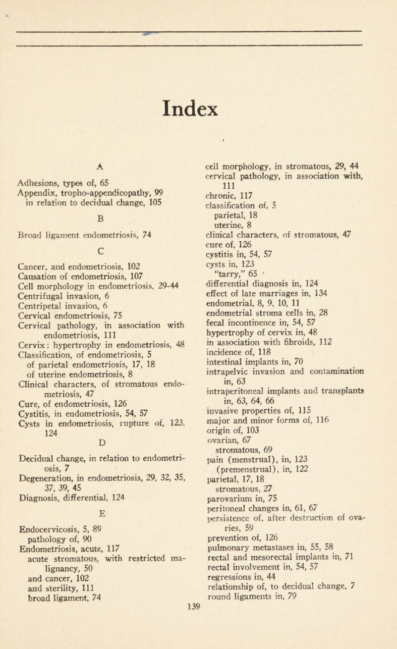 Index i A Adhesions, types of, 65 Appendix, tropho-appendicopatliy, 99 in relation to decidual change, 105 B Broad ligament endometriosis, 74 C Cancer, and endometriosis, 102 Causation of endometriosis, 107 Cell morphology in endometriosis, 29-44 Centrifugal invasion, 6 Centripetal invasion, 6 Cervical endometriosis, 75 Cervical pathology, in association with endometriosis, 111 Cervix: hypertrophy in endometriosis, 48 Classification, of endometriosis, 5 of parietal endometriosis, 17, 18 of uterine endometriosis, 8 Clinical characters, of stromatous endo¬ metriosis, 47 Cure, of endometriosis, 126 Cystitis, in endometriosis, 54, 57 Cysts in endometriosis, rupture of, 123, 124 D Decidual change, in relation to endometri¬ osis, 7 Degeneration, in endometriosis, 29, 32, 35, 37, 39, 45 Diagnosis, differential 124 E Endocervicosis, 5, 89 pathology of, 90 Endometriosis, acute, 117 acute stromatous, with restricted ma¬ lignancy, 50 and cancer, 102 and sterility, 111 broad ligament, 74 cell morphology, in stromatous, 29, 44 cervical pathology, in association with, 111 ' chronic, 117 classification of. 5 parietal, 18 uterine, 8 clinical characters, of stromatous, 47 cure of, 126 cystitis in, 54, 57 cysts in, 123 “tarry,” 65 ' differential diagnosis in, 124 effect of late marriages in, 134 endometrial, 8, 9, 10, 11 endometrial stroma cells in, 28 fecal incontinence in, 54, 57 hypertrophy of cervix in, 48 in association with fibroids, 112 incidence of, 118 intestinal implants in, 70 intrapelvic invasion and contamination in, 63 intraperitoneal implants and transplants in, 63, 64, 66 invasive properties of, 115 ■major and minor forms of, 116 origin of, 103 ovarian, 67 stromatous, 69 pain (menstrual), in, 123 (premenstrual), in, 122 parietal, 17, 18 stromatous, 27 parovarium in, 75 peritoneal changes in, 61, 67 persistence of, after destruction of ova¬ ries, 59 prevention of, 126 pulmonary metastases in, 55, 58 rectal and mesorectal implants in, 71 rectal involvement in, 54, 57 regressions in, 44 relationship of, to decidual change, 7 round ligaments in, 79