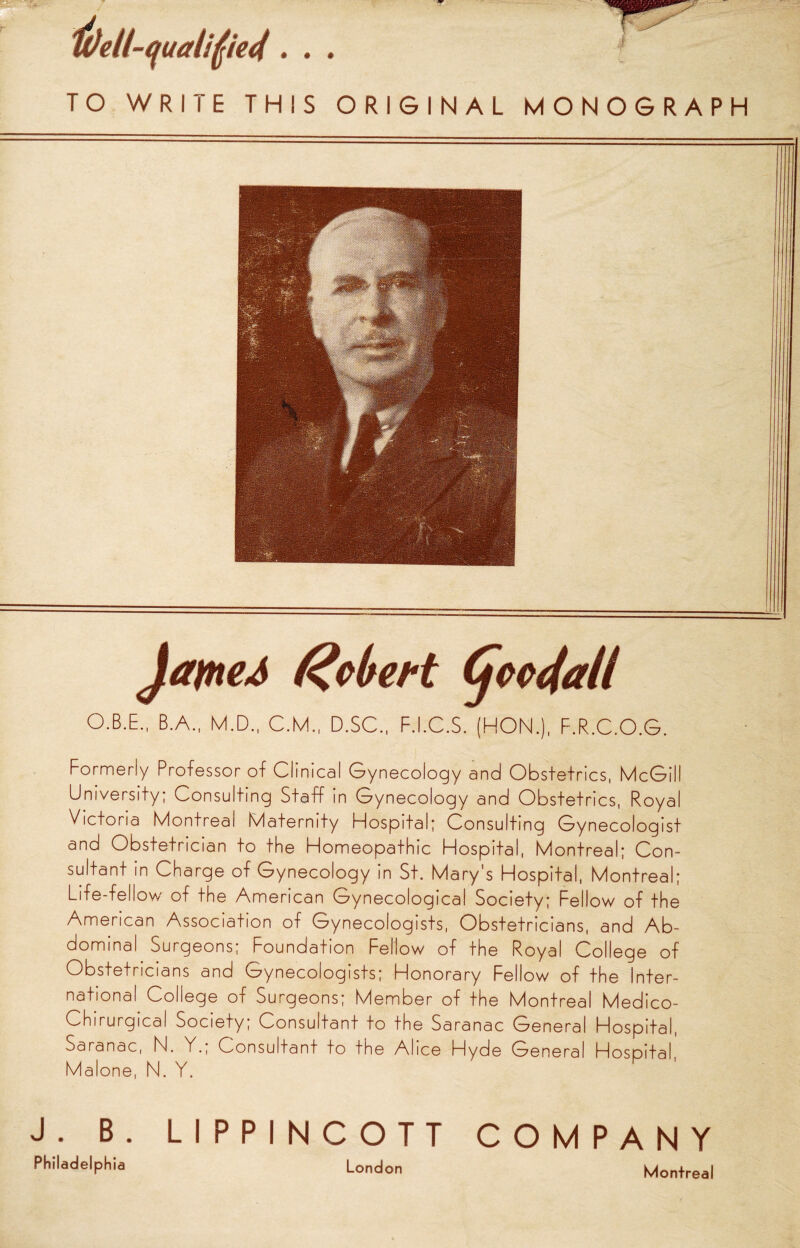 • • • TO WRIlE THIS ORIGINAL MONOGRAPH Robert (jcccfall O.B.E., B.A., M.D., C.M., D.SC., F.I.C.S. (HON.), F.R.C.O.G. Formerly Professor of Clinical Gynecology and Obstetrics, McGill University; Consulting Staff in Gynecology and Obstetrics, Royal Victoria Montreal Maternity Hospital; Consulting Gynecologist and Obstetrician to the Homeopathic Hospital, Montreal; Con¬ sultant in Charge of Gynecology in St. Mary's Hospital, Montreal; Life-fellow of the American Gynecological Society; Fellow of the American Association of Gynecologists, Obstetricians, and Ab¬ dominal Surgeons; Foundation Fellow of the Royal Colleqe of Obstetricians and Gynecologists; Honorary Fellow of the Inter¬ national College of Surgeons; Member of the Montreal Medico- Chirurgical Society, Consultant to the Saranac General Hospital, Saranac, N. Y.; Consultant to the Alice Hyde General Hospital. Malone, N. Y. J. B. LIPPINCOTT COMPANY