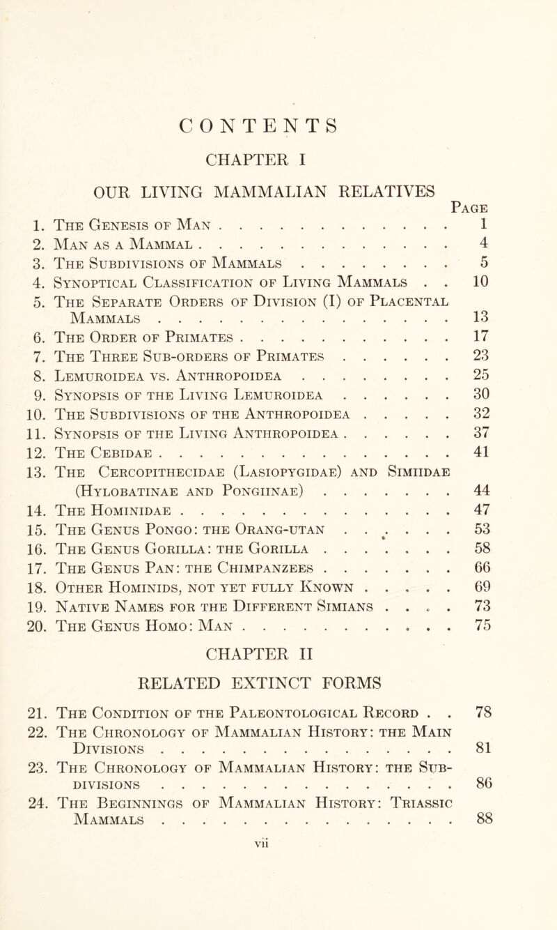 CONTENTS CHAPTER I OUR LIVING MAMMALIAN RELATIVES Page 1. The Genesis of Man 1 2. Man as a Mammal 4 3. The Subdivisions of Mammals 5 4. Synoptical Classification of Living Mammals . . 10 5. The Separate Orders of Division (I) of Placental Mammals 13 6. The Order of Primates 17 7. The Three Sub-orders of Primates 23 8. Lemuroidea vs. Anthropoidea 25 9. Synopsis of the Living Lemuroidea 30 10. The Subdivisions of the Anthropoidea 32 11. Synopsis of the Living Anthropoidea 37 12. The Cebidae 41 13. The Cercopithecidae (Lasiopygidae) and Simiidae (Hylobatinae and Pongiinae) 44 14. The Hominidae 47 15. The Genus Pongo: the Orang-utan 53 16. The Genus Gorilla: the Gorilla 58 17. The Genus Pan: the Chimpanzees . . 66 18. Other Hominids, not yet fully Known ..... 69 19. Native Names for the Different Simians .... 73 20. The Genus Homo: Man 75 CHAPTER II RELATED EXTINCT FORMS 21. The Condition of the Paleontological Record . . 78 22. The Chronology of Mammalian History: the Main Divisions 81 23. The Chronology of Mammalian History: the Sub- divisions 86 24. The Beginnings of Mammalian History: Triassic Mammals 88