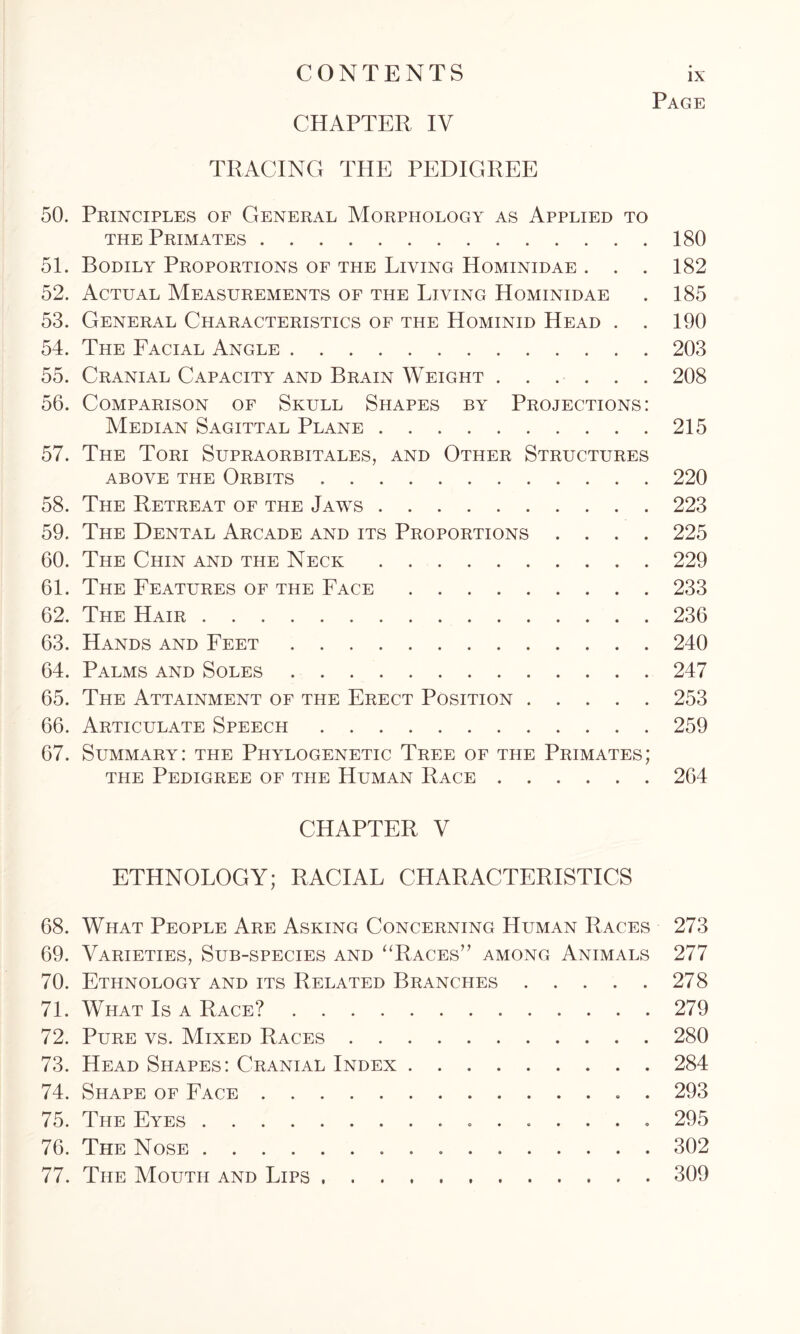 50. 51. 52. 53. 54. 55. 56. 57. 58. 59. 60. 61. 62. 63. 64. 65. 66. 67. 68. 69. 70. 71. 72. 73. 74. 75. 76. 77. CHAPTER IV Page TRACING THE PEDIGREE Principles of General Morphology as Applied to the Primates Bodily Proportions of the Living Hominidae . . . Actual Measurements of the Living Hominidae General Characteristics of the Hominid Head . . The Facial Angle Cranial Capacity and Brain Weight Comparison of Skull Shapes by Projections: Median Sagittal Plane The Tori Supraorbitales, and Other Structures above the Orbits The Retreat of the Jaws The Dental Arcade and its Proportions . . . . The Chin and the Neck The Features of the Face The Hair Hands and Feet Palms and Soles The Attainment of the Erect Position Articulate Speech Summary: the Phylogenetic Tree of the Primates; the Pedigree of the Human Race 180 182 185 190 203 208 215 220 223 225 229 233 236 240 247 253 259 264 CHAPTER V ETHNOLOGY; RACIAL CHARACTERISTICS What People Are Asking Concerning Human Races Varieties, Sub-species and “Races” among Animals Ethnology and its Related Branches What Is a Race? Pure vs. Mixed Races Head Shapes: Cranial Index Shape of Face . The Eyes The Nose The Mouth and Lips 273 277 278 279 280 284 293 295 302 309