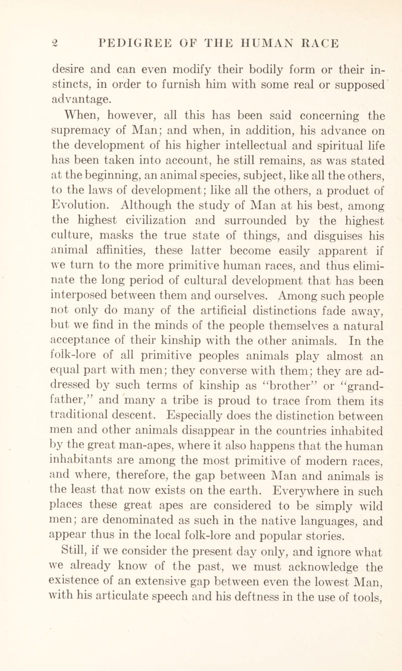 desire and can even modify their bodily form or their in- stincts, in order to furnish him with some real or supposed advantage. When, however, all this has been said concerning the supremacy of Man; and when, in addition, his advance on the development of his higher intellectual and spiritual life has been taken into account, he still remains, as was stated at the beginning, an animal species, subject, like all the others, to the laws of development; like all the others, a product of Evolution. Although the study of Man at his best, among the highest civilization and surrounded by the highest culture, masks the true state of things, and disguises his animal affinities, these latter become easily apparent if we turn to the more primitive human races, and thus elimi- nate the long period of cultural development that has been interposed between them and ourselves. Among such people not only do many of the artificial distinctions fade away, but we find in the minds of the people themselves a natural acceptance of their kinship with the other animals. In the folk-lore of all primitive peoples animals play almost an equal part with men; they converse with them; they are ad- dressed by such terms of kinship as “brother” or “grand- father,” and many a tribe is proud to trace from them its traditional descent. Especially does the distinction between men and other animals disappear in the countries inhabited by the great man-apes, where it also happens that the human inhabitants are among the most primitive of modern races, and where, therefore, the gap between Man and animals is the least that now exists on the earth. Everywhere in such places these great apes are considered to be simply wild men; are denominated as such in the native languages, and appear thus in the local folk-lore and popular stories. Still, if we consider the present day only, and ignore what we already know of the past, we must acknowledge the existence of an extensive gap between even the lowest Man, with his articulate speech and his deftness in the use of tools,