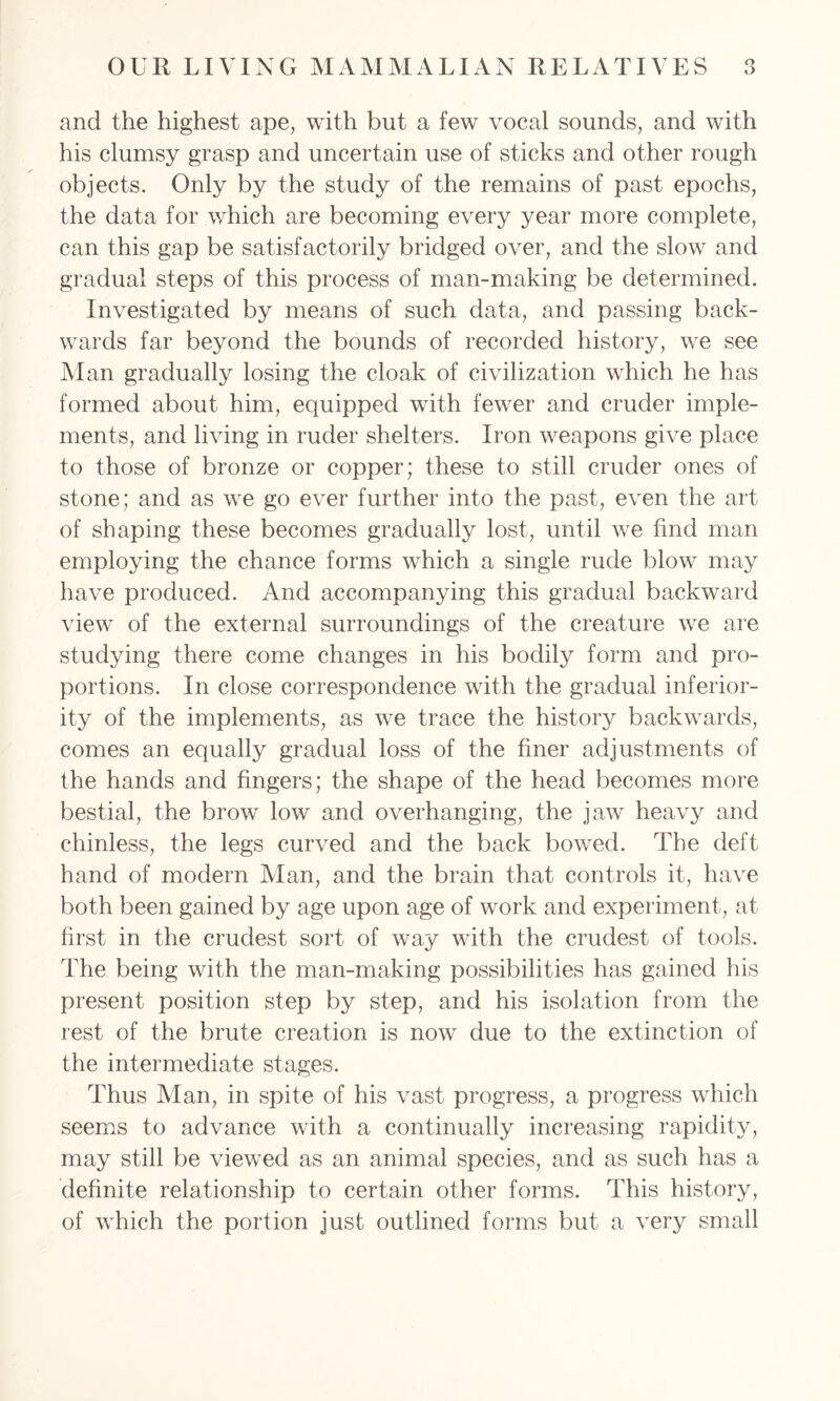 and the highest ape, with but a few vocal sounds, and with his clumsy grasp and uncertain use of sticks and other rough objects. Only by the study of the remains of past epochs, the data for which are becoming every year more complete, can this gap be satisfactorily bridged over, and the slow and gradual steps of this process of man-making be determined. Investigated by means of such data, and passing back- wards far beyond the bounds of recorded history, we see Man gradually losing the cloak of civilization which he has formed about him, equipped with fewer and cruder imple- ments, and living in ruder shelters. Iron weapons give place to those of bronze or copper; these to still cruder ones of stone; and as we go ever further into the past, even the art of shaping these becomes gradually lost, until we find man employing the chance forms which a single rude blow may have produced. And accompanying this gradual backward view of the external surroundings of the creature we are studying there come changes in his bodily form and pro- portions. In close correspondence with the gradual inferior- ity of the implements, as we trace the history backwards, comes an equally gradual loss of the finer adjustments of the hands and fingers; the shape of the head becomes more bestial, the brow low and overhanging, the jaw heavy and chinless, the legs curved and the back bowed. The deft hand of modern Alan, and the brain that controls it, have both been gained by age upon age of work and experiment, at first in the crudest sort of way with the crudest of tools. The being with the man-making possibilities has gained his present position step by step, and his isolation from the rest of the brute creation is now due to the extinction of the intermediate stages. Thus Man, in spite of his vast progress, a progress which seems to advance with a continually increasing rapidity, may still be viewed as an animal species, and as such has a definite relationship to certain other forms. This history, of which the portion just outlined forms but a very small