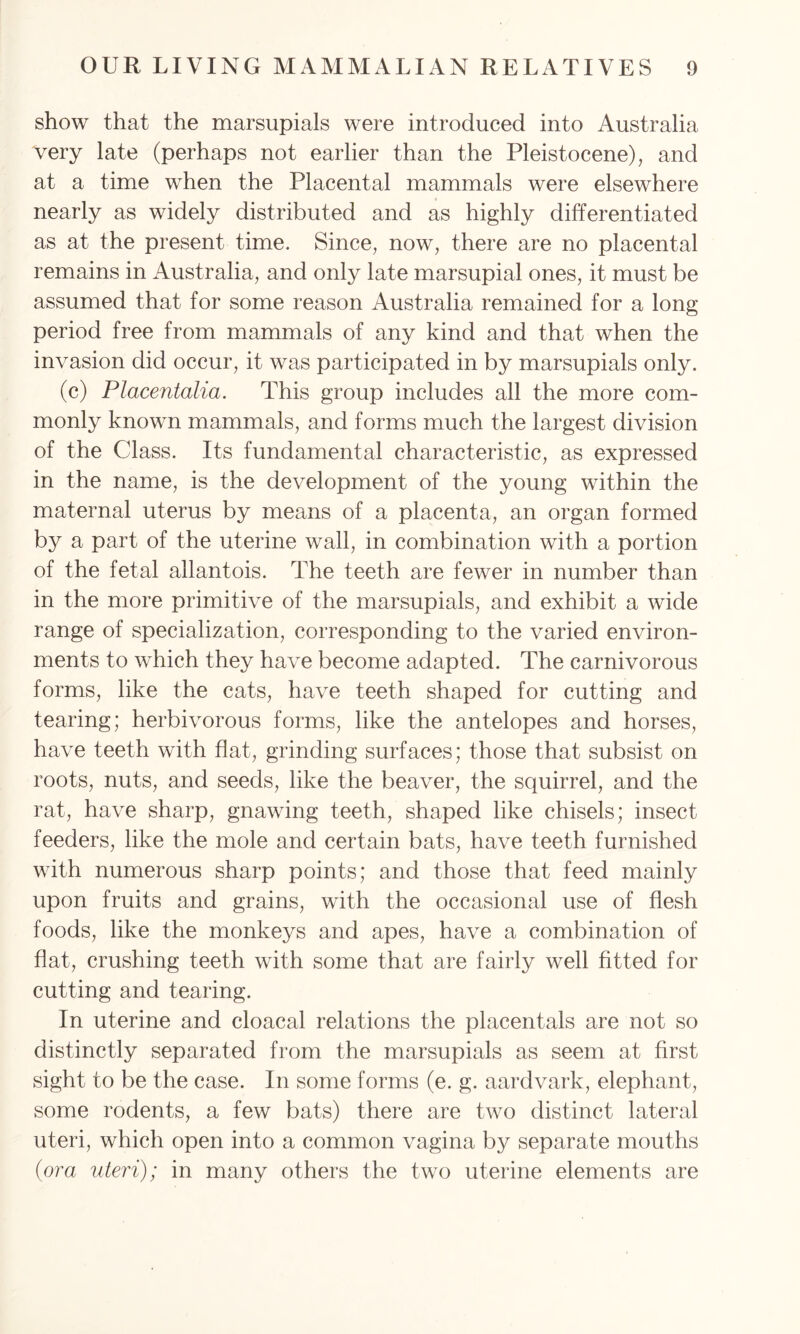 show that the marsupials were introduced into Australia very late (perhaps not earlier than the Pleistocene), and at a time when the Placental mammals were elsewhere nearly as widely distributed and as highly differentiated as at the present time. Since, now, there are no placental remains in Australia, and only late marsupial ones, it must be assumed that for some reason Australia remained for a long period free from mammals of any kind and that when the invasion did occur, it was participated in by marsupials only. (c) Placentalia. This group includes all the more com- monly known mammals, and forms much the largest division of the Class. Its fundamental characteristic, as expressed in the name, is the development of the young within the maternal uterus by means of a placenta, an organ formed by a part of the uterine wall, in combination with a portion of the fetal allantois. The teeth are fewer in number than in the more primitive of the marsupials, and exhibit a wide range of specialization, corresponding to the varied environ- ments to which they have become adapted. The carnivorous forms, like the cats, have teeth shaped for cutting and tearing; herbivorous forms, like the antelopes and horses, have teeth with flat, grinding surfaces; those that subsist on roots, nuts, and seeds, like the beaver, the squirrel, and the rat, have sharp, gnawing teeth, shaped like chisels; insect feeders, like the mole and certain bats, have teeth furnished with numerous sharp points; and those that feed mainly upon fruits and grains, with the occasional use of flesh foods, like the monkeys and apes, have a combination of flat, crushing teeth with some that are fairly well fitted for cutting and tearing. In uterine and cloacal relations the placentals are not so distinctly separated from the marsupials as seem at first sight to be the case. In some forms (e. g. aardvark, elephant, some rodents, a few bats) there are two distinct lateral uteri, which open into a common vagina by separate mouths (ora uteri); in many others the two uterine elements are