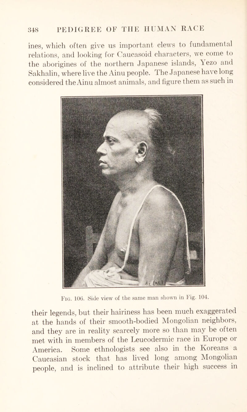 ines, which often give us important clews to fundamental relations, and looking for Caucasoid characters, we come to the aborigines of the northern Japanese islands, Aezo and Sakhalin, where live the Ainu people. The Japanese have long considered the Ainu almost animals, and figure them as such in Fig. 100. Side view of the same man shown in Fig. 104. their legends, but their hairiness has been much exaggerated at the hands of their smooth-bodied Mongolian neighbors, and they are in reality scarcely more so than may be often met with in members of the Leucodermic race in Europe or America. Some ethnologists see also in the Koreans a Caucasian stock that has lived long among Mongolian people, and is inclined to attribute their high success in