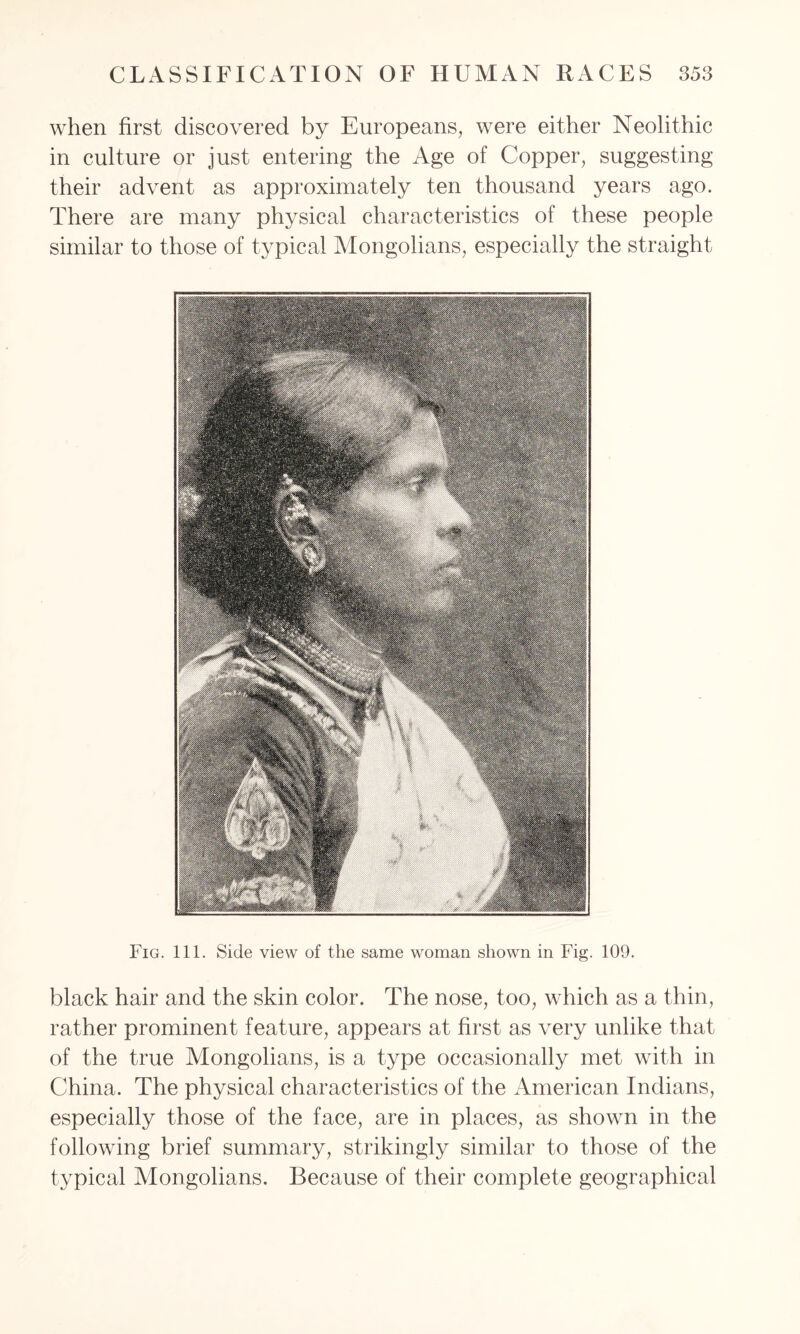 when first discovered by Europeans, were either Neolithic in culture or just entering the Age of Copper, suggesting their advent as approximately ten thousand years ago. There are many physical characteristics of these people similar to those of typical Mongolians, especially the straight Fig. 111. Side view of the same woman shown in Fig. 109. black hair and the skin color. The nose, too, which as a thin, rather prominent feature, appears at first as very unlike that of the true Mongolians, is a type occasionally met with in China. The physical characteristics of the American Indians, especially those of the face, are in places, as shown in the following brief summary, strikingly similar to those of the typical Mongolians. Because of their complete geographical