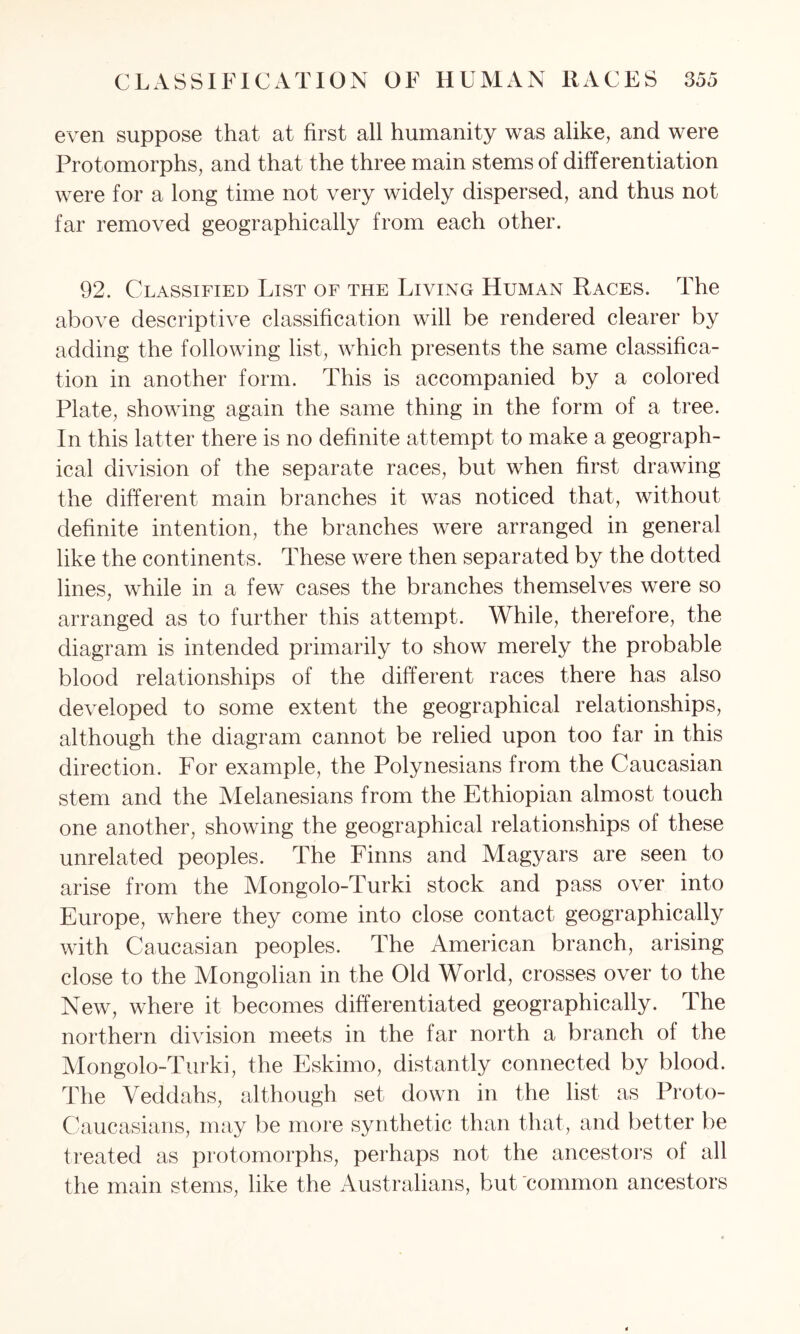 even suppose that at first all humanity was alike, and were Protomorphs, and that the three main stems of differentiation were for a long time not very widely dispersed, and thus not far removed geographically from each other. 92. Classified List of the Living Human Races. The above descriptive classification will be rendered clearer by adding the following list, which presents the same classifica- tion in another form. This is accompanied by a colored Plate, showing again the same thing in the form of a tree. In this latter there is no definite attempt to make a geograph- ical division of the separate races, but when first drawing- tire different main branches it was noticed that, without definite intention, the branches were arranged in general like the continents. These were then separated by the dotted lines, while in a few cases the branches themselves were so arranged as to further this attempt. While, therefore, the diagram is intended primarily to show merely the probable blood relationships of the different races there has also developed to some extent the geographical relationships, although the diagram cannot be relied upon too far in this direction. For example, the Polynesians from the Caucasian stem and the Melanesians from the Ethiopian almost touch one another, showing the geographical relationships of these unrelated peoples. The Finns and Magyars are seen to arise from the Mongolo-Turki stock and pass over into Europe, where they come into close contact geographically with Caucasian peoples. The American branch, arising close to the Mongolian in the Old World, crosses over to the New, where it becomes differentiated geographically. The northern division meets in the far north a branch of the Mongolo-Turki, the Eskimo, distantly connected by blood. The Veddahs, although set down in the list as Proto- Caucasians, may be more synthetic than that, and better be treated as protomorphs, perhaps not the ancestors of all the main stems, like the Australians, but common ancestors