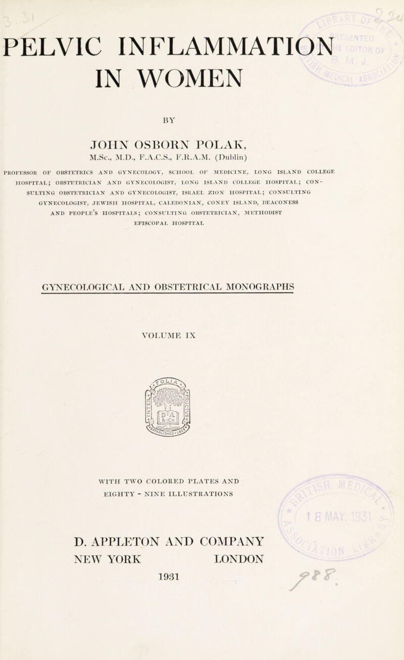 IN WOMEN BY JOHN OSBORN POLAR, M.Sc., M.D., F.A.C.S., F.R.A.M. (Dublin) PROFESSOR OF OBSTETRICS AX1) GYNECOLOGY, SCHOOL OF MEDICINE, LONG ISLAND COLLEGE hospital; obstetrician and gynecologist, long island college hospital; con¬ sulting OBSTETRICIAN AND GYNECOLOGIST, ISRAEL ZION HOSPITAL; CONSULTING GYNECOLOGIST, JEWISH HOSPITAL, CALEDONIAN, CONEY ISLAND, DEACONESS AND PEOPLE^ LIOSPITALS; CONSULTING OBSTETRICIAN, METHODIST EPISCOPAL HOSPITAL GYNECOLOGICAL AND OBSTETRICAL MONOGRAPHS VOLUME IX WITH TWO COLORED PLATES AND EIGHTY - NINE ILLUSTRATIONS D. APPLETON AND NEW YORK 1931 COMPANY LONDON