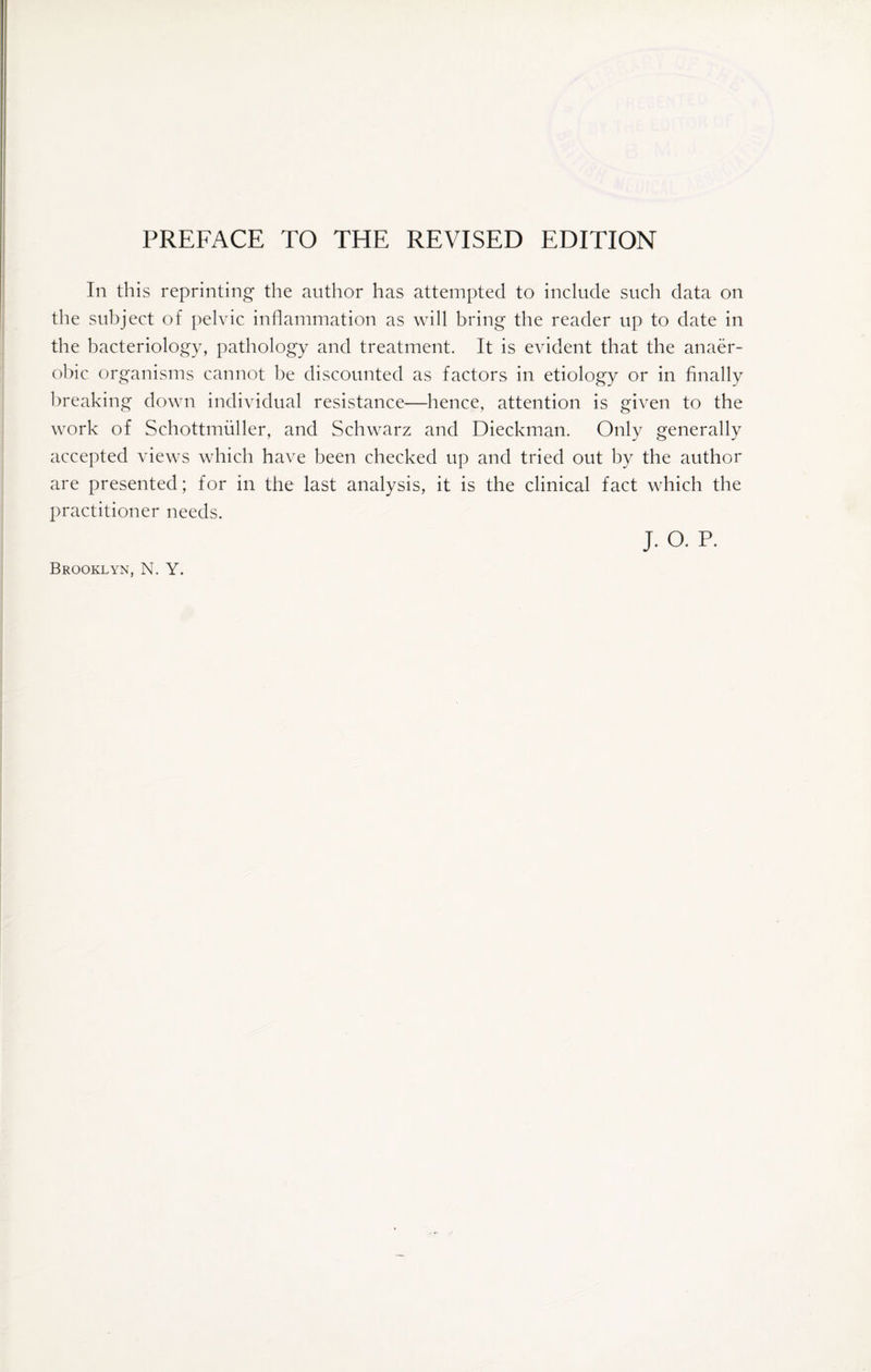 In this reprinting the author has attempted to include such data on the subject of pelvic inflammation as will bring the reader up to date in the bacteriology, pathology and treatment. It is evident that the anaer¬ obic organisms cannot be discounted as factors in etiology or in finally breaking down individual resistance—hence, attention is given to the work of Schottmuller, and Schwarz and Dieckman. Only generally accepted views which have been checked up and tried out by the author are presented; for in the last analysis, it is the clinical fact which the practitioner needs. Brooklyn, N. Y. j. o. P.