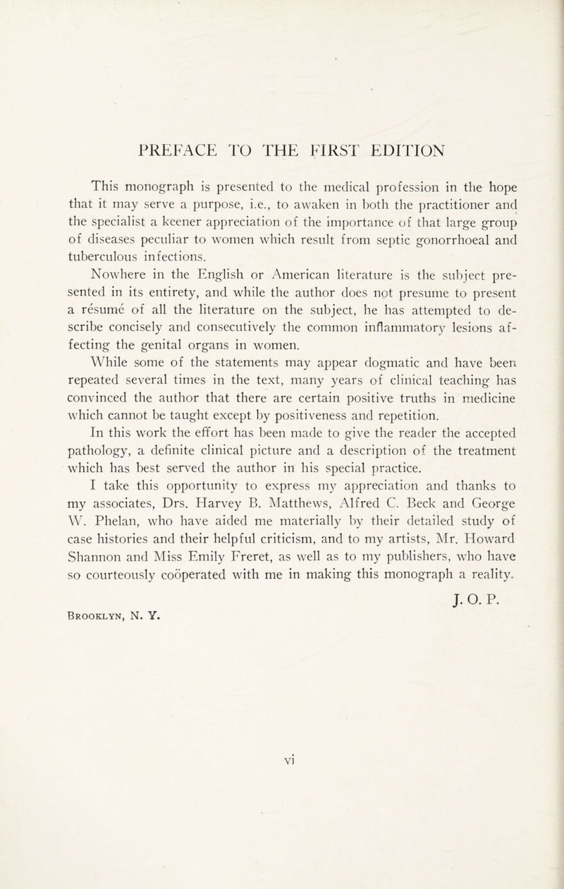 This monograph is presented to the medical profession in the hope that it may serve a purpose, i.e., to awaken in both the practitioner and the specialist a keener appreciation of the importance of that large group of diseases peculiar to women which result from septic gonorrhoeal and tuberculous infections. Nowhere in the English or American literature is the subject pre¬ sented in its entirety, and while the author does not presume to present a resume of all the literature on the subject, he has attempted to de¬ scribe concisely and consecutively the common inflammatory lesions af¬ fecting the genital organs in women. While some of the statements may appear dogmatic and have been repeated several times in the text, many years of clinical teaching has convinced the author that there are certain positive truths in medicine which cannot be taught except by positiveness and repetition. In this work the effort has been made to give the reader the accepted pathology, a definite clinical picture and a description of the treatment which has best served the author in his special, practice. I take this opportunity to express my appreciation and thanks to my associates, Drs. Harvey B. Matthews, Alfred C. Beck and George W. Phelan, who have aided me materially by their detailed study of case histories and their helpful criticism, and to my artists, Mr. Howard Shannon and Miss Emily Freret, as well as to my publishers, who have so courteously cooperated with me in making this monograph a reality. J. O. P. Brooklyn, N. Y.