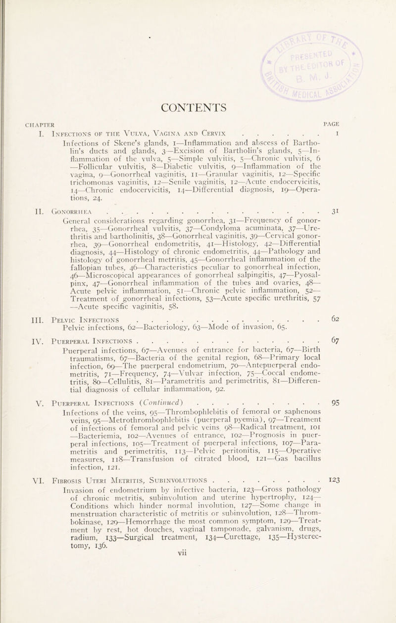 CONTENTS CHAPTER PAGE I. Infections of the Vulva, Vagina and Cervix.i Infections of Skene’s glands, i—Inflammation and abscess of Bartho¬ lin’s ducts and glands, 3—Excision of Bartholin’s glands, 5—In¬ flammation of the vulva, 5—Simple vulvitis, 5—Chronic vulvitis, 6 —Follicular vulvitis, 8—-Diabetic vulvitis, 9—Inflammation of the vagina, 9—Gonorrheal vaginitis, 11—Granular vaginitis, 12—Specific trichomonas vaginitis, 12—Senile vaginitis, 12—Acute endocervicitis, 14—Chronic endocervicitis, 14—Differential diagnosis, 19—Opera¬ tions, 24. II. Gonorrhea.31 General considerations regarding gonorrhea, 31—Frequency of gonor¬ rhea, 35—Gonorrheal vulvitis, 37—Condyloma acuminata, 37—Ure¬ thritis and bartholinitis, 38—Gonorrheal vaginitis, 39—Cervical gonor¬ rhea, 39—Gonorrheal endometritis, 41—Histology, 42—Differential diagnosis, 44—Histology of chronic endometritis, 44—Pathology and histology of gonorrheal metritis, 45—Gonorrheal inflammation of the fallopian tubes, 46—Characteristics peculiar to gonorrheal infection, 46—Microscopical appearances of gonorrheal salpingitis, 47—Pyosal- pinx, 47—Gonorrheal inflammation of the tubes and ovaries, 48— Acute pelvic inflammation, 51—Chronic pelvic inflammation, 52— Treatment of gonorrheal infections, 53—Acute specific urethritis, 57 —Acute specific vaginitis, 58. III. Pelvic Infections.. 62 Pelvic infections, 62—Bacteriology, 63—Mode of invasion, 65. IV. Puerperal Infections.67 Puerperal infections, 67—Avenues of entrance for bacteria, 67—Birth traumatisms, 67—Bacteria of the genital region, 68—Primary local infection, 69—The puerperal endometrium, 70—Antepuerperal endo¬ metritis, 71—Frequency, 74—Vulvar infection, 75—Coccal endome¬ tritis, 80—Cellulitis, 81—Parametritis and perimetritis, 81—Differen¬ tial diagnosis of cellular inflammation, 92. V. Puerperal Infections (Continued).95 Infections of the veins, 95—Thrombophlebitis of femoral or saphenous veins, 95—Metrothrombophlebitis (puerperal pyemia), 97—Treatment of infections of femoral and pelvic veins, 98—Radical treatment, 101 —Bacteriemia, 102—Avenues of entrance, 102—Prognosis in puer¬ peral infections, 105—Treatment of puerperal infections, 107—Para¬ metritis and perimetritis, 113—Pelvic peritonitis, 115—Operative measures, 118—Transfusion of citrated blood, 121—Gas bacillus infection, 121. VI. Fibrosis Uteri Metritis, Subinvolutions.123 Invasion of endometrium by infective bacteria, 123—Gross pathology of chronic metritis, subinvolution and uterine hypertrophy, 124- Conditions which hinder normal involution, 127—Some change in menstruation characteristic of metritis or subinvolution, 128—Throm- bokinase, 129—Hemorrhage the most common symptom, 129—Treat¬ ment by rest, hot douches, vaginal tamponade, galvanism, drugs, radium, 133—Surgical treatment, 134—Curettage, 135—Hysterec¬ tomy, 136.