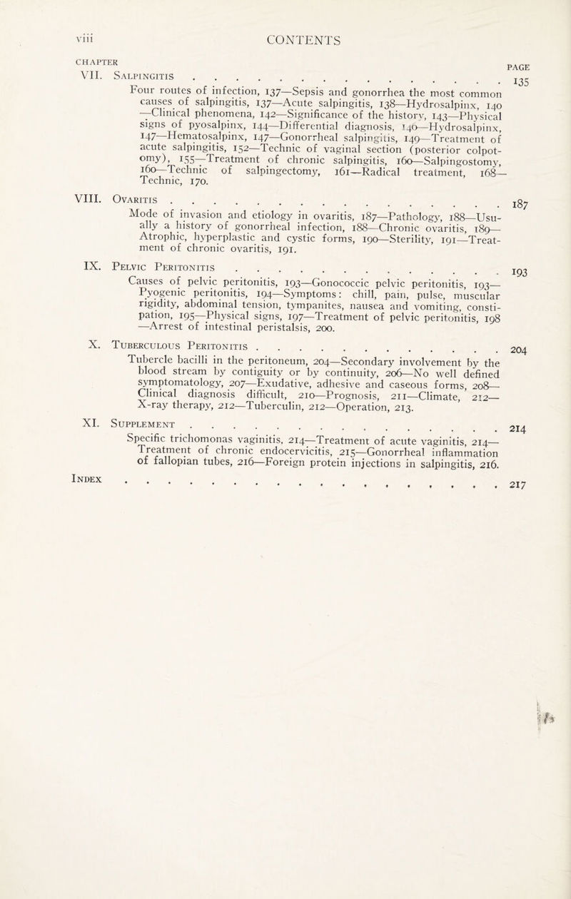 CHAPTER PAGE VII. Salpingitis ..... ***'*•• 8 • IHour routes of infection, 137—Sepsis and gonorrhea the most common causes of salpingitis, 137—Acute salpingitis, 138—Hydrosalpinx, 140 —Clinical phenomena, 142—Significance of the history, 143—Physical signs of pyosalpinx, 144—Differential diagnosis, T40—Hydrosalpinx, I47 Hematosalpinx, 147—Gonorrheal salpingitis, 149—Treatment of acute salpingitis, 152—Technic of vaginal section (posterior colpot- omy), J55—Treatment of chronic salpingitis, 160—Salpingostomy, 160—Technic of salpingectomy, 161—Radical treatment, i6g— Technic, 170. VIII. Ovaritis. Mode of invasion and etiology in ovaritis, 187—Pathology, 188—Usu¬ ally a history of gonorrheal infection, 188—Chronic ovaritis, 189— Atrophic, hyperplastic and cystic forms, 190—Sterility, 191—Treat¬ ment of chronic ovaritis, 191. IX. Pelvic Peritonitis. Causes of pelvic peritonitis, 193—Gonococcic pelvic peritonitis, 193— Pyogenic peritonitis, 194—Symptoms: chill, pam, pulse, muscular rigidity, abdominal tension, tympanites, nausea and vomiting, consti¬ pation, 195—Physical signs, 197—Treatment of pelvic peritonitis, 198 —Arrest of intestinal peristalsis, 200. X. Tuberculous Peritonitis. Tubercle bacilli in the peritoneum, 204—Secondary involvement by the blood stream by contiguity or by continuity, 206— No well defined symptomatology, 207—Exudative, adhesive and caseous forms, 208— Clinical diagnosis difficult, 210—Prognosis, 211—Climate, 212_ X-ray therapy, 212—Tuberculin, 212—Operation, 213. XI. Supplement ....... Specific trichomonas vaginitis, 214—Treatment of acute vaginitis, 214— Treatment of chronic endocervicitis, 215—Gonorrheal inflammation of fallopian tubes, 216—Foreign protein injections in salpingitis, 216. Index ....... 204 214 217