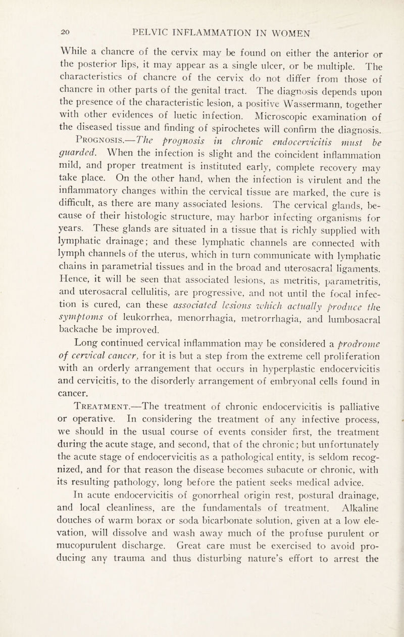 While a chancre of the cervix may be found on either the anterior or the posterior lips, it may appear as a single ulcer, or be multiple. The characteristics of chancre of the cervix do not differ from those of chancre in other parts of the genital tract. The diagnosis depends upon the pi esence of the characteristic lesion, a positive VVassermann, together with other evidences of luetic infection. Microscopic examination of the diseased tissue and finding of spirochetes will confirm the diagnosis. Prognosis. The prognosis in chronic endo cervicitis must be guarded. WTen the infection is slight and the coincident inflammation mild, and proper treatment is instituted early, complete recovery may take place. On the other hand, when the infection is virulent and the inflammatory changes within the cervical tissue are marked, the cure is difficult, as there are many associated lesions. The cervical glands, be¬ cause of their histologic structure, may harbor infecting organisms for years. These glands are situated in a tissue that is richly supplied with lymphatic drainage; and these lymphatic channels are connected with lymph channels of the uterus, which in turn communicate with lymphatic chains in parametrial tissues and in the broad and uterosacral ligaments. Hence, it will be seen that associated lesions, as metritis, parametritis, and uterosacral cellulitis, are progressive, and not until the focal infec¬ tion is cured, can these associated lesions which actually produce the symptoms of leukorrhea, menorrhagia, metrorrhagia, and lumbosacral backache be improved. Long continued cervical inflammation may be considered a prodrome of cervical cancer, for it is but a step from the extreme cell proliferation with an orderly arrangement that occurs in hyperplastic endocervicitis and cervicitis, to the disorderly arrangement of embryonal cells found in cancer. Treatment.—The treatment of chronic endocervicitis is palliative or operative. In considering the treatment of any infective process, we should in the usual course of events consider first, the treatment during the acute stage, and second, that of the chronic; but unfortunately the acute stage of endocervicitis as a pathological entity, is seldom recog¬ nized, and for that reason the disease becomes subacute or chronic, with its resulting pathology, long before the patient seeks medical advice. In acute endocervicitis of gonorrheal origin rest, postural drainage, and local cleanliness, are the fundamentals of treatment. Alkaline douches of warm borax or soda bicarbonate solution, given at a low ele¬ vation, will dissolve and wash away much of the profuse purulent or mucopurulent discharge. Great care must be exercised to avoid pro¬ ducing any trauma and thus disturbing nature’s effort to arrest the
