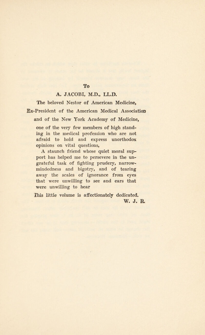 To A. JACOBI, M.D., LL.D. The beloved Nestor of American Medicine, Ex-President of the American Medical Association and of the New York Academy of Medicine, one of the very few members of high stand¬ ing in the medical profession who are not afraid to hold and express unorthodox opinions on vital questions, A staunch friend whose quiet moral sup¬ port has helped me to persevere in the un¬ grateful task of fighting prudery, narrow¬ mindedness and bigotry, and of tearing away the scales of ignorance from eyes that were unwilling to see and ears that were unwilling to hear This little volume is affectionately dedicated. W. J. it