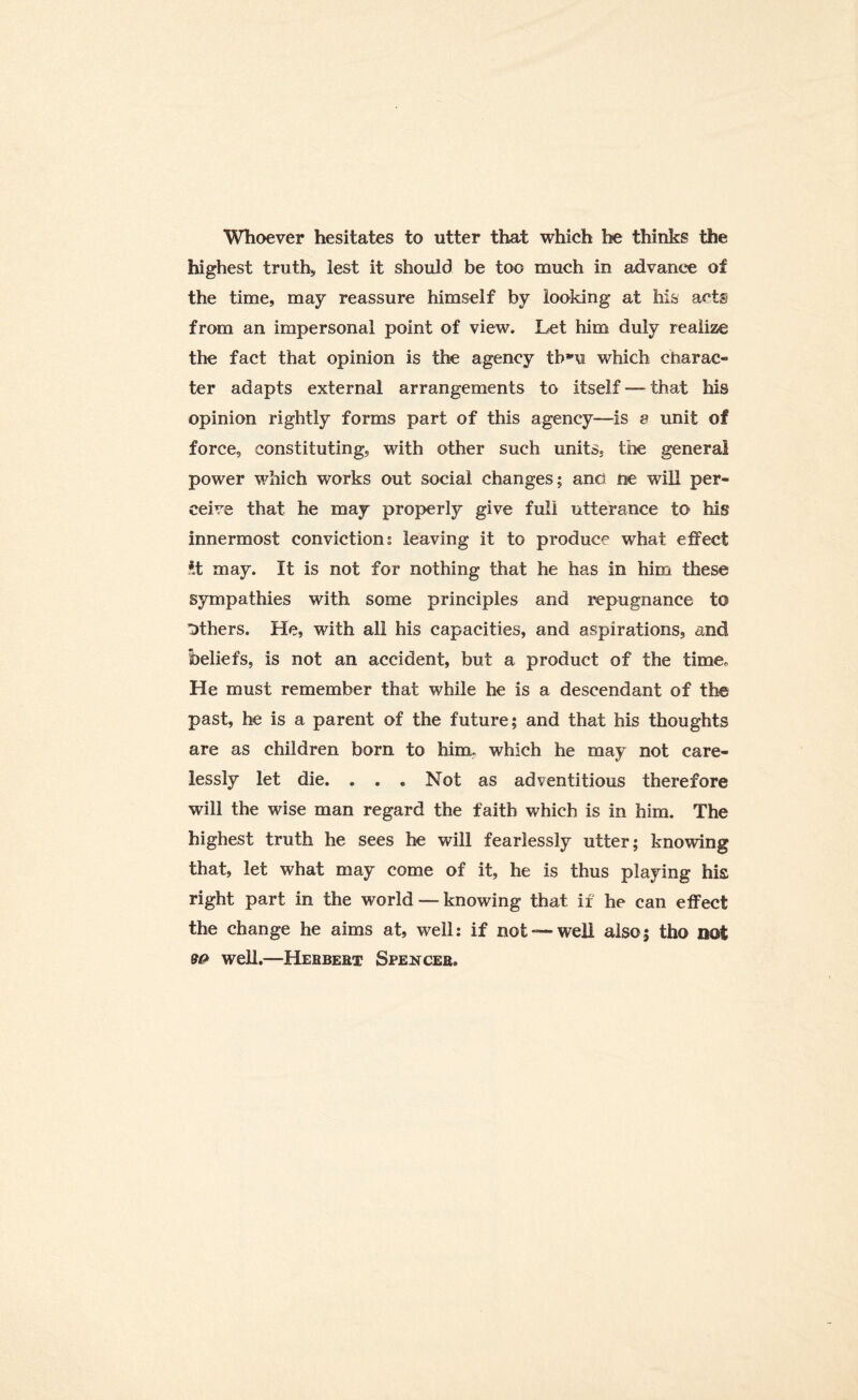 Whoever hesitates to utter that which he thinks the highest truth, lest it should be too much in advance of the time, may reassure himself by looking at his acts from an impersonal point of view. Let him duly realize the fact that opinion is the agency tbm which charac¬ ter adapts external arrangements to itself — that his opinion rightly forms part of this agency—is a unit of force, constituting, with other such units, the general power which works out social changes; and ne will per¬ ceive that he may properly give full utterance to his innermost conviction; leaving it to produce what effect *t may. It is not for nothing that he has in him these sympathies with some principles and repugnance to others. He, with all his capacities, and aspirations, and beliefs, is not an accident, but a product of the time* He must remember that while he is a descendant of the past, he is a parent of the future; and that his thoughts are as children born to him, which he may not care¬ lessly let die. . . . Not as adventitious therefore will the wise man regard the faith which is in him. The highest truth he sees he will fearlessly utter; knowing that, let what may come of it, he is thus playing his right part in the world — knowing that if he can effect the change he aims at, well; if not —well also5 tho not 90 well.—Herbert Spencer.