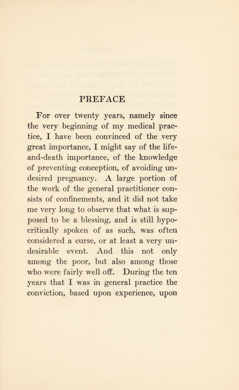 For over twenty years, namely since the very beginning of my medical prac¬ tice, I have been convinced of the very great importance, I might say of the life- and-death importance, of the knowledge of preventing conception, of avoiding un¬ desired pregnancy. A large portion of the work of the general practitioner con¬ sists of confinements, and it did not take me very long to observe that what is sup¬ posed to be a blessing, and is still hypo¬ critically spoken of as such, was often considered a curse, or at least a very un¬ desirable event. And this not only among the poor, but also among those who were fairly well off. During the ten years that I was in general practice the conviction, based upon experience, upon