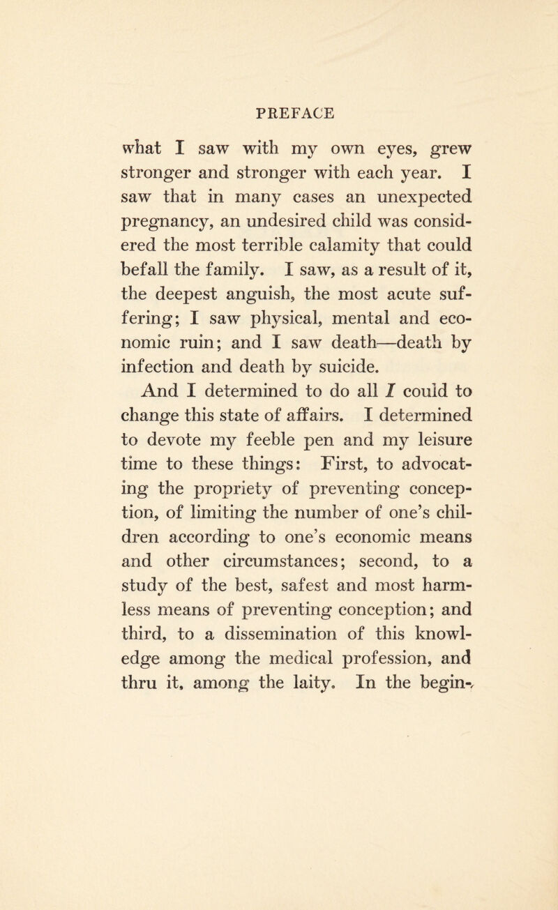 what I saw with my own eyes, grew stronger and stronger with each year. I saw that in many cases an unexpected pregnancy, an undesired child was consid¬ ered the most terrible calamity that could befall the family. I saw, as a result of it, the deepest anguish, the most acute suf¬ fering; I saw physical, mental and eco¬ nomic ruin; and I saw death—death by infection and death by suicide. And I determined to do all 1 could to change this state of affairs. I determined to devote my feeble pen and my leisure time to these things: First, to advocat¬ ing the propriety of preventing concep¬ tion, of limiting the number of one’s chil¬ dren according to one’s economic means and other circumstances; second, to a study of the best, safest and most harm¬ less means of preventing conception; and third, to a dissemination of this knowl¬ edge among the medical profession, and thru it, among the laity. In the begin-.