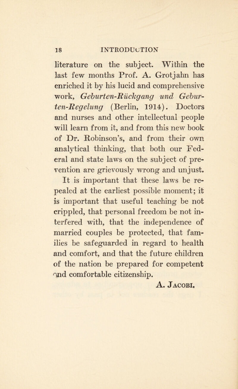 literature on the subject. Within the last few months Prof. A. Grotjahn has enriched it by his lucid and comprehensive work, Geburten-Riickgang und Gebur- ten-Regelung (Berlin, 1914). Doctors and nurses and other intellectual people will learn from if, and from this new book of Dr. Robinson’s, and from their own analytical thinking, that both our Fed¬ eral and state laws on the subject of pre¬ vention are grievously wrong and unjust. It is important that these laws be re¬ pealed at the earliest possible moment; it is important that useful teaching be not crippled, that personal freedom be not in¬ terfered with, that the independence of married couples be protected, that fam¬ ilies be safeguarded in regard to health and comfort, and that the future children of the nation be prepared for competent >ind comfortable citizenship. A. Jacobi.