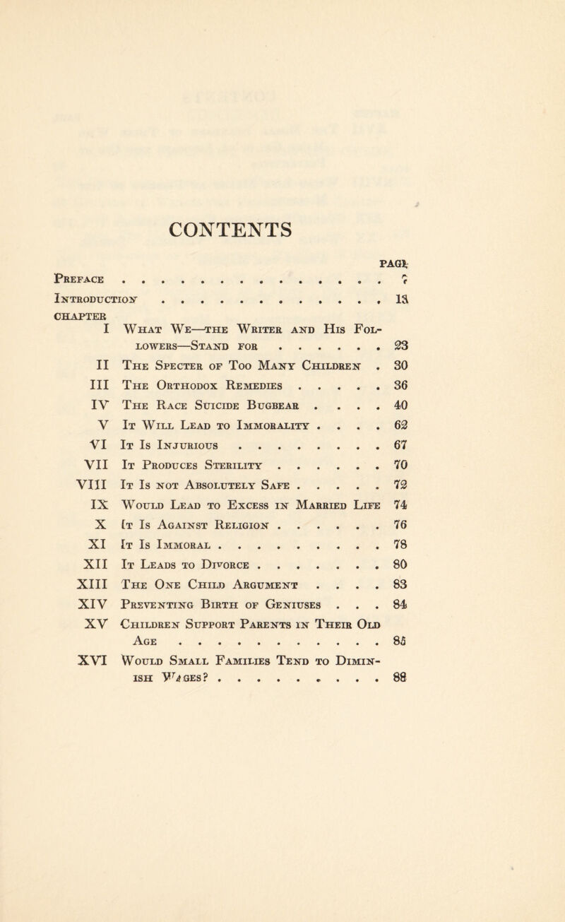 CONTENTS PAG* Preface. 7 Introduction.IS CHAPTER I What We—the Writer and His Fol¬ lowers—Stand for.23 II The Specter of Too Many Children . 30 III The Orthodox Remedies.36 IY The Race Suicide Bugbear . ... 40 V It Will Lead to Immorality .... 62 VI It Is Injurious.67 VII It Produces Sterility.70 VIII It Is not Absolutely Safe.72 IX Would Lead to Excess in Married Life 74 X It Is Against Religion.76 XI It Is Immoral.78 XII It Leads to Divorce ....... 80 XIII The One Child Argument .... 83 XIV Preventing Birth of Geniuses ... 84 XV Children Support Parents in Their Old Age.85 XVI Would Small Families Tend to Dimin¬ ish Wjges?.. . 88