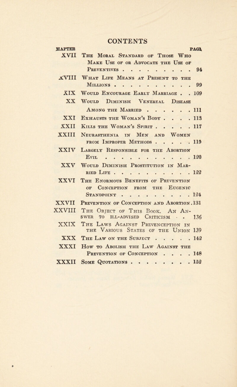 HAPTER XVII XVIII XIX XX XXI XXII XXIII XXIV XXV XXVI XXVII XXVIII XXIX XXX XXXI XXXII PAG* The Moral Standard of Those Who Make Use of or Advocate the Use of Preventives.94 What Life Means at Present to the Millions.99 Would Encourage Early Marriage . .109 Would Diminish Venereal Disease Among the Married.Ill Exhausts the Woman’s Body . . . .113 Kills the Woman’s Spirit.117 Neurasthenia in Men and Women from Improper Methods.119 Largely Responsible for the Abortion Evil.120 Would Diminish Prostitution in Mar¬ ried Life.122 The Enormous Benefits of Prevention of Conception from the Eugenic Standpoint.124 Prevention of Conception and Abortion. 131 The Object of This Book. An An¬ swer TO ILL-ADVISED CRITICISM - . 136 The Laws Against Prevenception in the Various States of the Union 139 The Law on the Subject.142 How to Abolish the Law Against the Prevention of Conception .... 148 Some Quotations.. 152