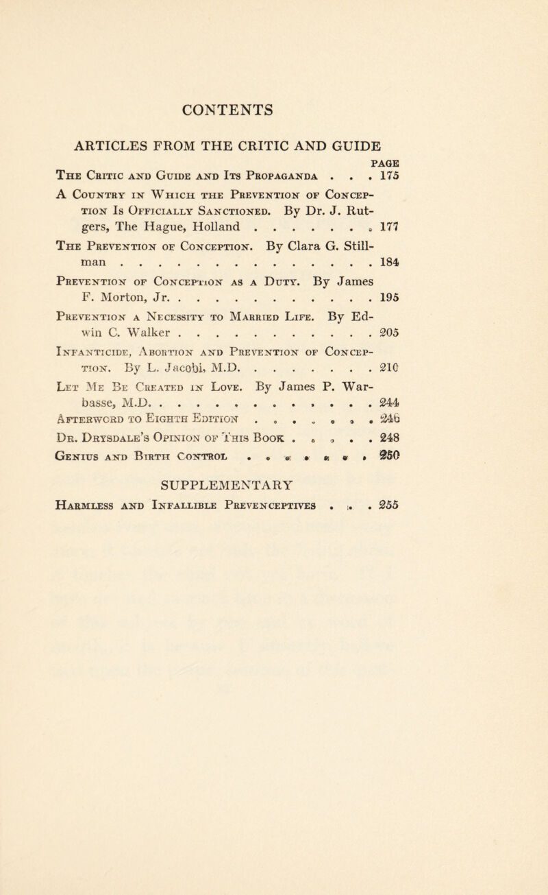 ARTICLES FROM THE CRITIC AND GUIDE PAGE The Critic and Guide and Its Propaganda . . .175 A Country in Which the Prevention of Concep¬ tion Is Officially Sanctioned. By Dr. J. Rut¬ gers, The Hague, Holland. 177 The Prevention oe Conception. By Clara G. Still¬ man .184 Prevention of Conception as a Duty. By James F. Morton, Jr.195 Prevention a Necessity to Married Life. By Ed¬ win C. Walker.205 Infanticide, Abortion and Prevention of Concep¬ tion. By L. Jacobi* M.D.210 Let Me Be Created in Love. By James P. War- basse, M.D. 244 Afterword to Eighth Edition 246 Dr. Drysdale’s Opinion of This Book . 6 a 248 Genius and Birth Control • @50 SUPPLEMENTARY Harmless and Infallible Prevenceptives . . 255