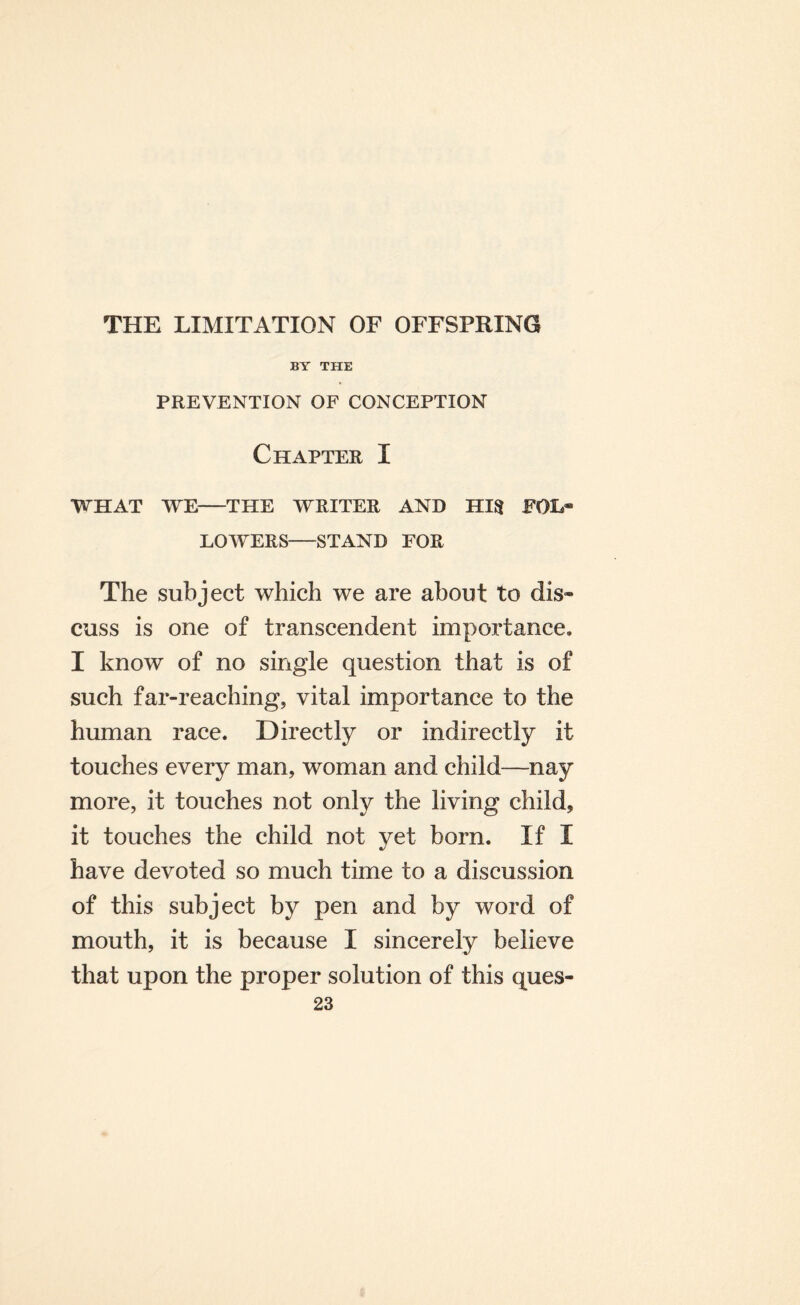 BY THE PREVENTION OF CONCEPTION Chapter I WHAT WE-THE WRITER AND HI$ POL® LOWERS-STAND FOR The subject which we are about to dis¬ cuss is one of transcendent importance. I know of no single question that is of such far-reaching, vital importance to the human race. Directly or indirectly it touches every man, woman and child—nay more, it touches not only the living child, it touches the child not yet born. If I have devoted so much time to a discussion of this subject by pen and by word of mouth, it is because I sincerely believe that upon the proper solution of this ques-