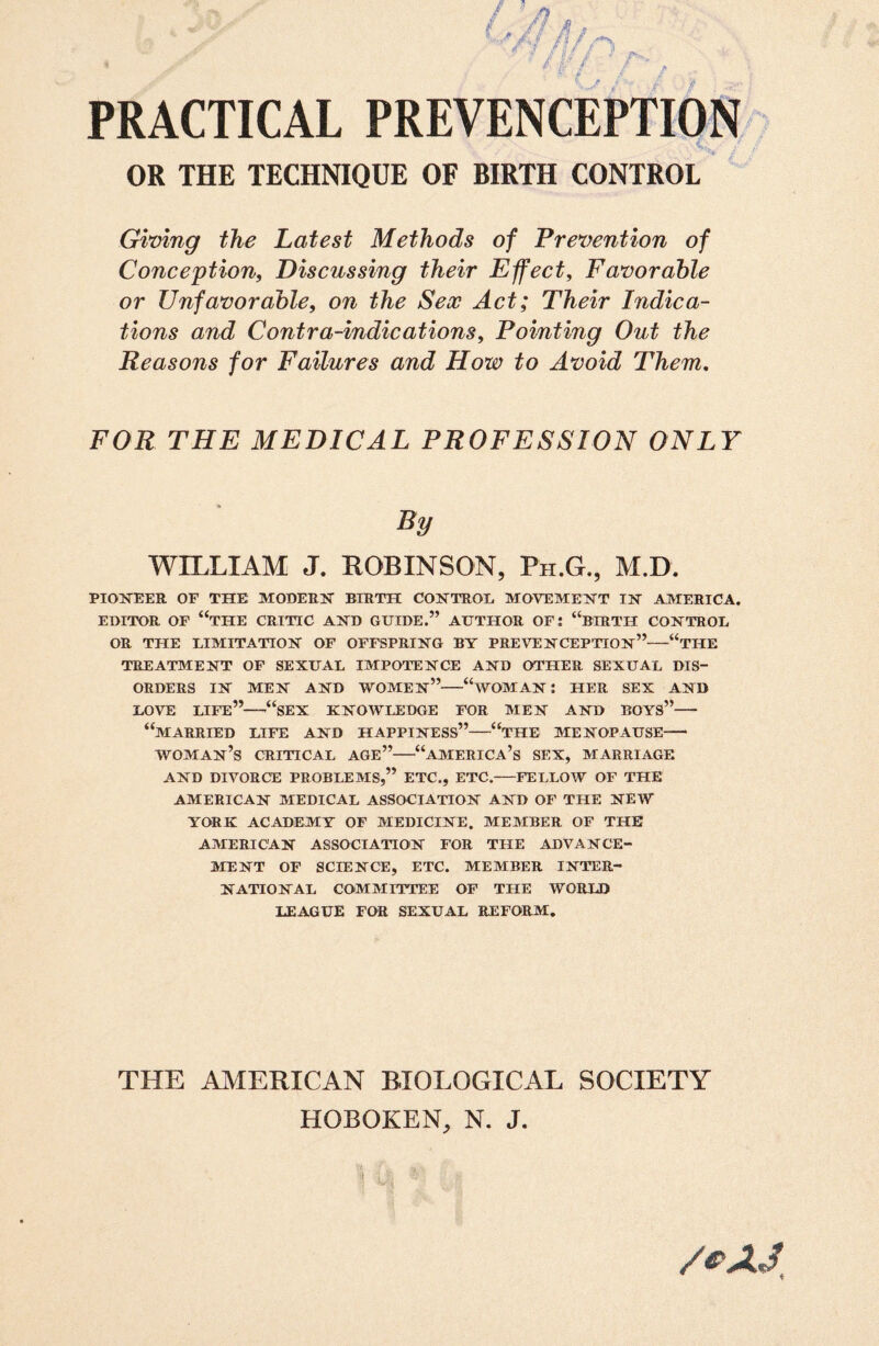 PRACTICAL PREVENCEPTION OR THE TECHNIQUE OF BIRTH CONTROL Giving the Latest Methods of Prevention of Conception, Discussing their Effect, Favorable or Unfavorable, on the Sex Act; Their Indica¬ tions and Contra-indications, Pomting Out the Reasons for Failures and How to Avoid Them. FOR THE MEDICAL PROFESSION ONLY By WILLIAM J. ROBINSON, Ph.G., M.D. PIONEER OF THE MODERN BIRTH CONTROL MOVEMENT IN AMERICA. EDITOR OF “TILE CRITIC AND GUIDE.” AUTHOR OF: “BIRTH CONTROL OR THE LIMITATION OF OFFSPRING BY PREVENCEPTION”-1<THE TREATMENT OF SEXUAL IMPOTENCE AND OTHER SEXUAL DIS¬ ORDERS IN MEN AND WOMEN”-“WOMAN! HER SEX AND LOVE LIFE”—'“SEX KNOWLEDGE FOR MEN AND BOYS”- “MARRIED LIFE AND HAPPINESS”-“THE MENOPAUSE- WOMAN’S CRITICAL AGE”-“AMERICA’S SEX, MARRIAGE AND DIVORCE PROBLEMS,” ETC., ETC.-FELLOW OF THE AMERICAN MEDICAL ASSOCIATION AND OF THE NEW YORK ACADEMY OF MEDICINE. MEMBER OF THE AMERICAN ASSOCIATION FOR THE ADVANCE¬ MENT OF SCIENCE, ETC. MEMBER INTER¬ NATIONAL COMMITTEE OF THE WORLD LEAGUE FOR SEXUAL REFORM. THE AMERICAN BIOLOGICAL SOCIETY HOBOKEN, N. J. /&AJ