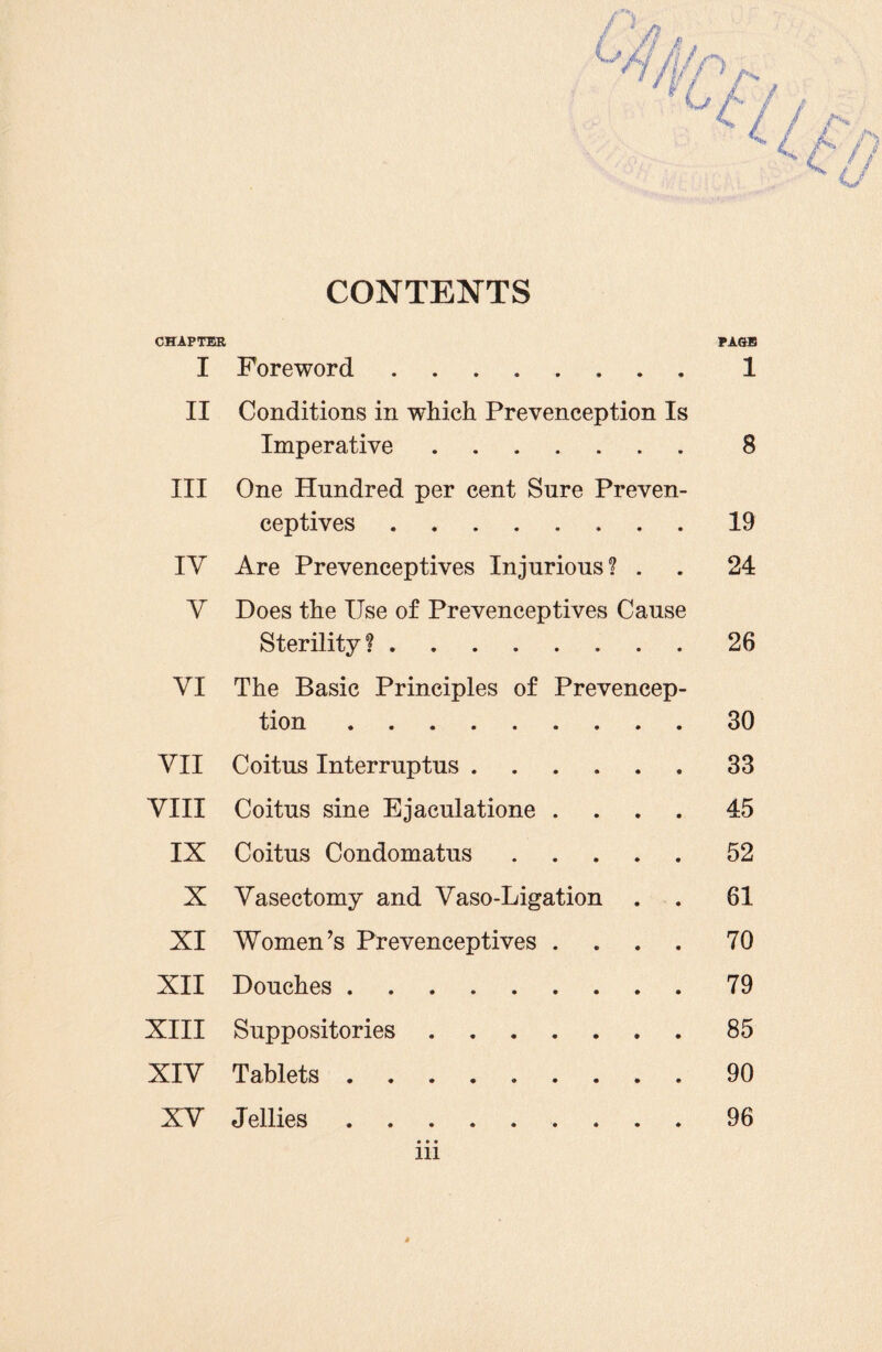 CONTENTS CHAPTER PAGE I Foreword ........ 1 II Conditions in which Prevenception Is Imperative.. . 8 III One Hundred per cent Sure Preven- ceptives.19 IV Are Prevenceptives Injurious? . . 24 Y Does the Use of Prevenceptives Cause Sterility ?.26 VI The Basic Principles of Prevencep¬ tion .30 VII Coitus Interruptus.33 VIII Coitus sine Ejaculatione .... 45 IX Coitus Condomatus ..... 52 X Vasectomy and Vaso-Ligation . . 61 XI Women’s Prevenceptives .... 70 XII Douches.79 XIII Suppositories.85 XIV Tablets.90 XV Jellies. 96 in