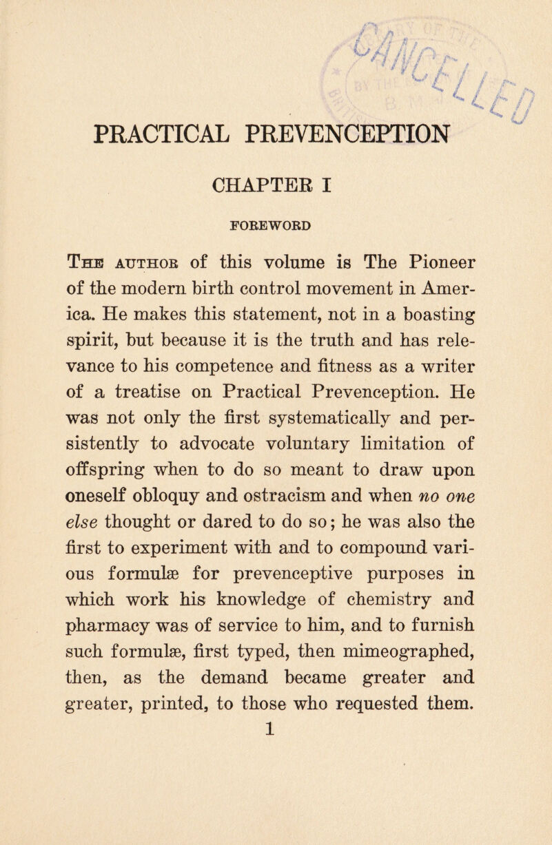 CHAPTER I FOREWORD The author of this volume is The Pioneer of the modern birth control movement in Amer¬ ica. He makes this statement, not in a boasting spirit, but because it is the truth and has rele¬ vance to his competence and fitness as a writer of a treatise on Practical Prevenception. He was not only the first systematically and per¬ sistently to advocate voluntary limitation of offspring when to do so meant to draw upon oneself obloquy and ostracism and when no one else thought or dared to do so; he was also the first to experiment with and to compound vari¬ ous formulae for prevenceptive purposes in which work his knowledge of chemistry and pharmacy was of service to him, and to furnish such formulae, first typed, then mimeographed, then, as the demand became greater and greater, printed, to those who requested them.