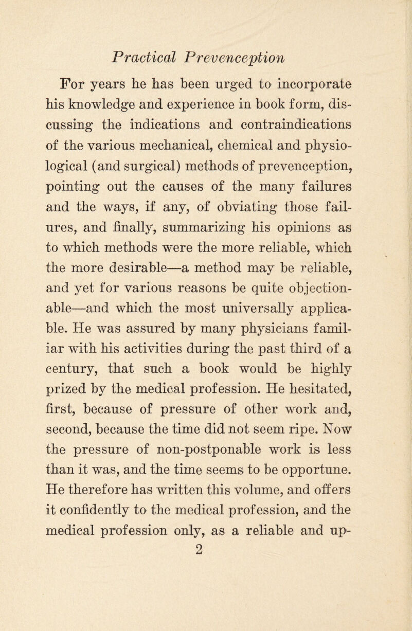 For years he has been urged to incorporate his knowledge and experience in book form, dis¬ cussing the indications and contraindications of the various mechanical, chemical and physio¬ logical (and surgical) methods of prevenception, pointing out the causes of the many failures and the ways, if any, of obviating those fail¬ ures, and finally, summarizing his opinions as to which methods were the more reliable, which the more desirable—a method may be reliable, and yet for various reasons be quite objection¬ able—and which the most universally applica¬ ble. He was assured by many physicians famil¬ iar with his activities during the past third of a century, that such a book would be highly prized by the medical profession. He hesitated, first, because of pressure of other work and, second, because the time did not seem ripe. Now the pressure of non-postponable work is less than it was, and the time seems to be opportune. He therefore has written this volume, and offers it confidently to the medical profession, and the medical profession only, as a reliable and up-