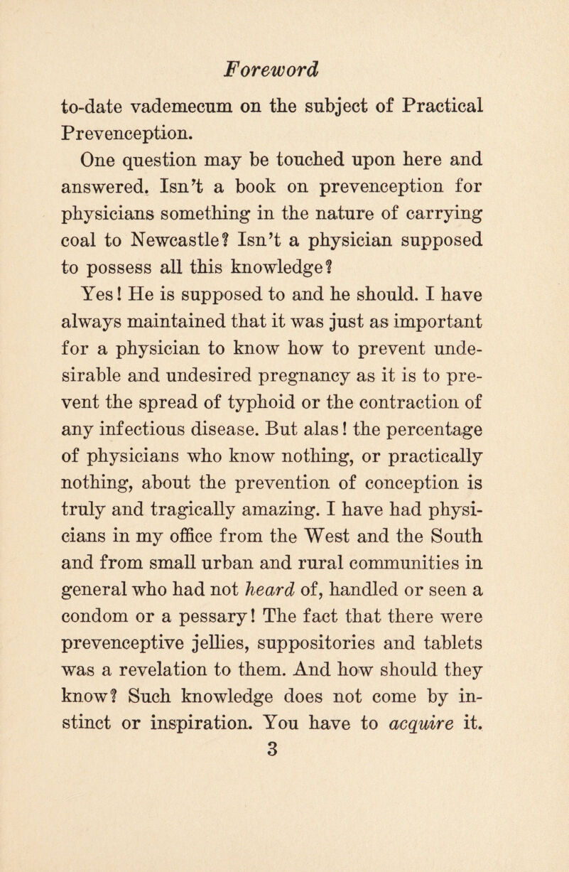 to-date vademecum on the subject of Practical Prevenception. One question may be touched upon here and answered. Isn’t a book on prevenception for physicians something in the nature of carrying coal to Newcastle? Isn’t a physician supposed to possess all this knowledge? Yes! He is supposed to and he should. I have always maintained that it was just as important for a physician to know how to prevent unde¬ sirable and undesired pregnancy as it is to pre¬ vent the spread of typhoid or the contraction of any infectious disease. But alas! the percentage of physicians who know nothing, or practically nothing, about the prevention of conception is truly and tragically amazing. I have had physi¬ cians in my office from the West and the South and from small urban and rural communities in general who had not heard of, handled or seen a condom or a pessary! The fact that there were prevenceptive jellies, suppositories and tablets was a revelation to them. And how should they know? Such knowledge does not come by in¬ stinct or inspiration. You have to acquire it.