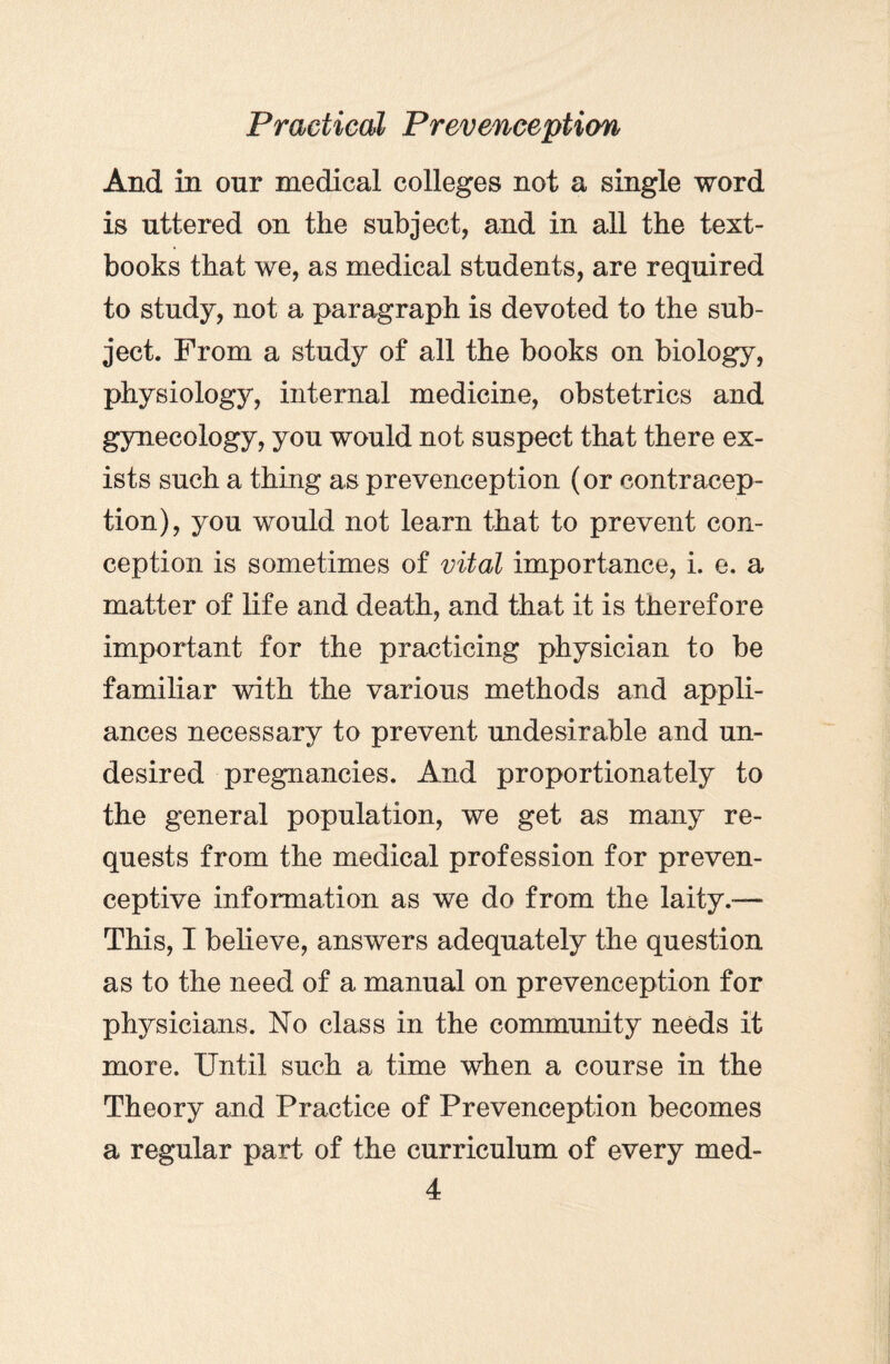 And in onr medical colleges not a single word is uttered on the subject, and in all the text¬ books that we, as medical students, are required to study, not a paragraph is devoted to the sub¬ ject. From a study of all the books on biology, physiology, internal medicine, obstetrics and gynecology, you would not suspect that there ex¬ ists such a thing as prevenception (or contracep¬ tion), you would not learn that to prevent con¬ ception is sometimes of vital importance, i. e. a matter of life and death, and that it is therefore important for the practicing physician to be familiar with the various methods and appli¬ ances necessary to prevent undesirable and un¬ desired pregnancies. And proportionately to the general population, we get as many re¬ quests from the medical profession for preven- ceptive information as we do from the laity.— This, I believe, answers adequately the question as to the need of a manual on prevenception for physicians. No class in the community needs it more. Until such a time when a course in the Theory and Practice of Prevenception becomes a regular part of the curriculum of every med-