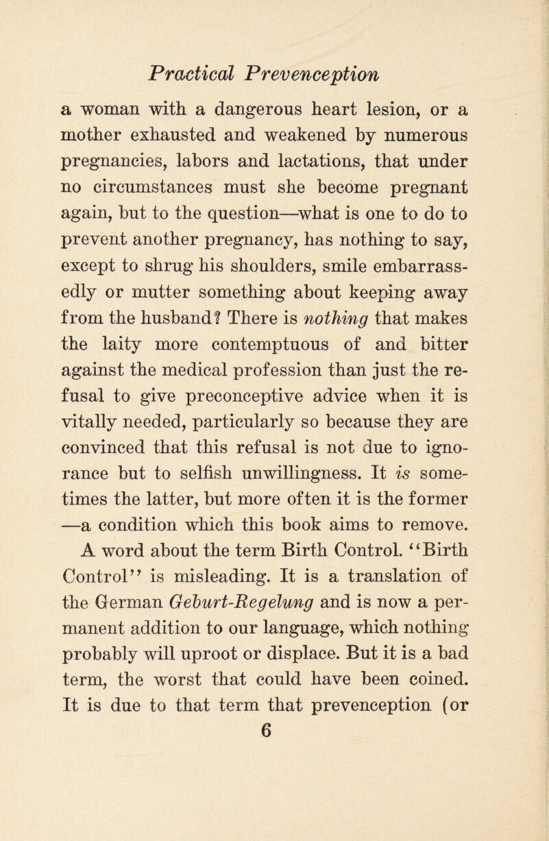 a woman with a dangerous heart lesion, or a mother exhausted and weakened by numerous pregnancies, labors and lactations, that under no circumstances must she become pregnant again, but to the question—what is one to do to prevent another pregnancy, has nothing to say, except to shrug his shoulders, smile embarrass- edly or mutter something about keeping away from the husband! There is nothing that makes the laity more contemptuous of and bitter against the medical profession than just the re¬ fusal to give preconceptive advice when it is vitally needed, particularly so because they are convinced that this refusal is not due to igno¬ rance but to selfish unwillingness. It is some¬ times the latter, but more often it is the former —a condition which this book aims to remove. A word about the term Birth Control. “ Birth Control’’ is misleading. It is a translation of the German Geburt-Regelung and is now a per¬ manent addition to our language, which nothing probably will uproot or displace. But it is a bad term, the worst that could have been coined. It is due to that term that prevenception (or
