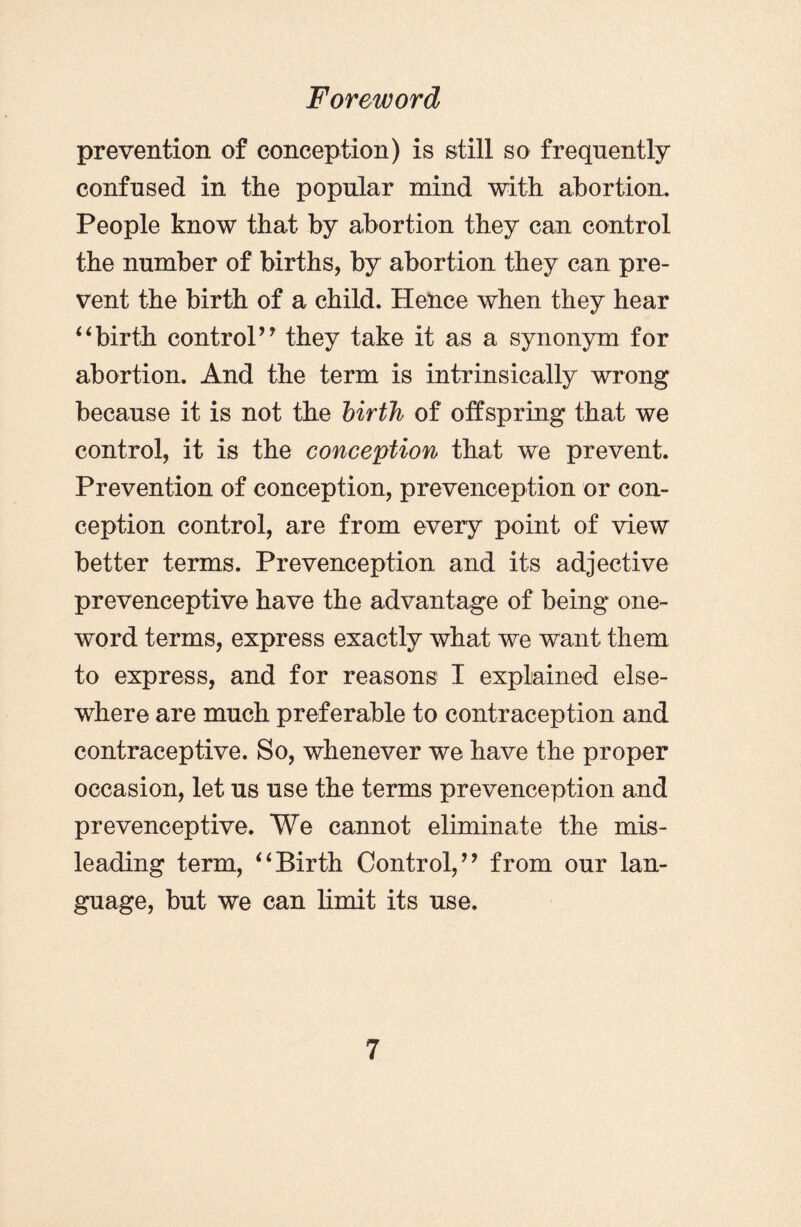 prevention of conception) is still so frequently confused in the popular mind with abortion. People know that by abortion they can control the number of births, by abortion they can pre¬ vent the birth of a child. Hence when they hear “birth control” they take it as a synonym for abortion. And the term is intrinsically wrong because it is not the birth of offspring that we control, it is the conception that we prevent. Prevention of conception, prevenception or con¬ ception control, are from every point of view better terms. Prevenception and its adjective prevenceptive have the advantage of being one- word terms, express exactly what we want them to express, and for reasons I explained else¬ where are much preferable to contraception and contraceptive. So, whenever we have the proper occasion, let us use the terms prevenception and prevenceptive. We cannot eliminate the mis¬ leading term, “Birth Control,” from our lan¬ guage, but we can limit its use.