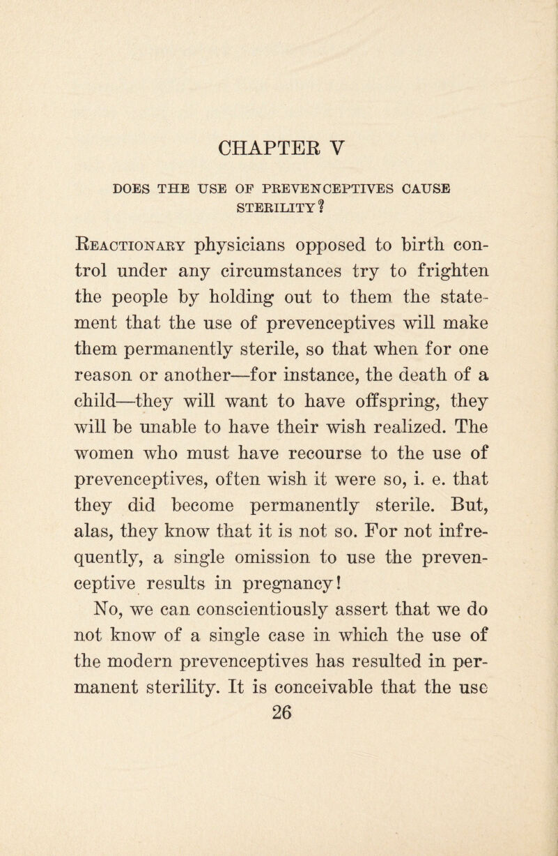 DOES THE USE OF PREVENCEPTIVES CAUSE STERILITY ? Reactionary physicians opposed to birth con¬ trol under any circumstances try to frighten the people by holding out to them the state¬ ment that the use of preveneeptives will make them permanently sterile, so that when for one reason or another—for instance, the death of a child-—they will want to have offspring, they will be unable to have their wish realized. The women who must have recourse to the use of preveneeptives, often wish it were so, i. e. that they did become permanently sterile. But, alas, they know that it is not so. For not infre¬ quently, a single omission to use the preven- ceptive results in pregnancy! No, we can conscientiously assert that we do not know of a single case in which the use of the modern preveneeptives has resulted in per¬ manent sterility. It is conceivable that the use