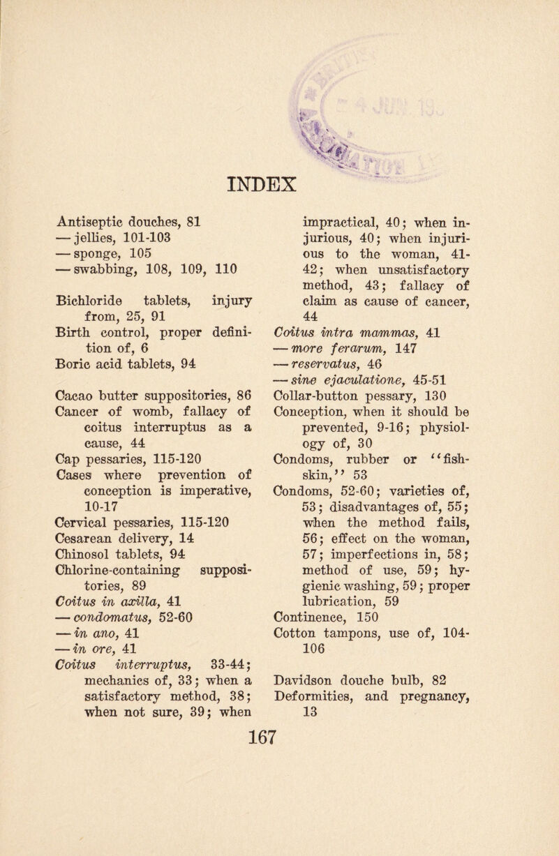 INDEX Antiseptic douches, 81 — jellies, 101-103 — sponge, 105 — swabbing, 108, 109, 110 Bichloride tablets, injury from, 25, 91 Birth control, proper defini¬ tion of, 6 Boric acid tablets, 94 Cacao butter suppositories, 86 Cancer of womb, fallacy of coitus interruptus as a cause, 44 Cap pessaries, 115-120 Cases where prevention of conception is imperative, 10-17 Cervical pessaries, 115-120 Cesarean delivery, 14 Chinosol tablets, 94 Chlorine-containing supposi¬ tories, 89 Coitus in axilla, 41 — oondomatus, 52-60 — in ano, 41 — in ore, 41 Coitus interruptus, 33-44; mechanics of, 33; when a satisfactory method, 38; when not sure, 39; when impractical, 40; when in¬ jurious, 40; when injuri¬ ous to the woman, 41- 42; when unsatisfactory method, 43; fallacy of claim as cause of cancer, 44 Coitus intra mammas, 41 — more ferarum, 147 — reservatus, 46 — sine ejaculations, 45-51 Collar-button pessary, 130 Conception, when it should be prevented, 9-16; physiol¬ ogy of, 30 Condoms, rubber or ‘ ‘ fish- skin, ” 53 Condoms, 52-60; varieties of, 53; disadvantages of, 55; when the method fails, 56; effect on the woman, 57; imperfections in, 58; method of use, 59; hy¬ gienic washing, 59; proper lubrication, 59 Continence, 150 Cotton tampons, use of, 104- 106 Davidson douche bulb, 82 Deformities, and pregnancy, 13