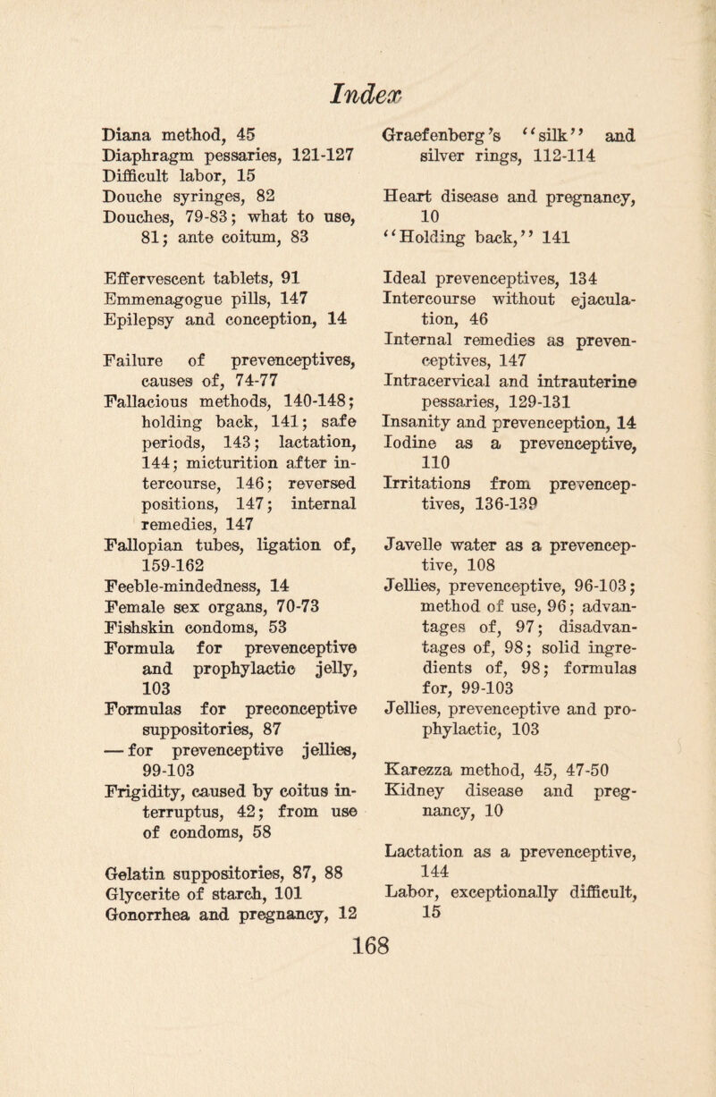 Diana method, 45 Diaphragm pessaries, 121-127 Difficult labor, 15 Douche syringes, 82 Douches, 79-83; what to use, 81; ante coitum, 83 Effervescent tablets, 91 Emmenagogue pills, 147 Epilepsy and conception, 14 Failure of prevenceptives, causes of, 74-77 Fallacious methods, 140-148; holding back, 141; safe periods, 143; lactation, 144; micturition after in¬ tercourse, 146; reversed positions, 147; internal remedies, 147 Fallopian tubes, ligation of, 159-162 Feeble-mindedness, 14 Female sex organs, 70-73 Fishskin condoms, 53 Formula for prevenceptive and prophylactic jelly, 103 Formulas for preconceptive suppositories, 87 — for prevenceptive jellies, 99-103 Frigidity, caused by coitus in- terruptus, 42; from use of condoms, 58 Gelatin suppositories, 87, 88 Glycerite of starch, 101 Gonorrhea and pregnancy, 12 Graef enberg 7s ‘ ‘ silk ’7 and silver rings, 112-114 Heart disease and pregnancy, 10 “Holding back,” 141 Ideal prevenceptives, 134 Intercourse without ejacula¬ tion, 46 Internal remedies as preven¬ ceptives, 147 Intracervical and intrauterine pessaries, 129-131 Insanity and prevenception, 14 Iodine as a prevenceptive, 110 Irritations from preveneep- tives, 136-139 Javelle water as a prevencep¬ tive, 108 Jellies, prevenceptive, 96-103; method of use, 96; advan¬ tages of, 97; disadvan¬ tages of, 98; solid ingre¬ dients of, 98; formulas for, 99-103 Jellies, prevenceptive and pro¬ phylactic, 103 Karezza method, 45, 47-50 Kidney disease and preg¬ nancy, 10 Lactation as a prevenceptive, 144 Labor, exceptionally difficult, 15